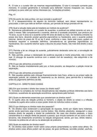 R.: O tutor e o curador têm as mesmas responsabilidades. O tutor é nomeado somente para
menores. O curador geralmente é nomeado para defender maiores incapazes (ex.: loucos,
pródigos) ou para velar por certos interesses (ex.: fundações privadas).

Pág. 41

275) Do ponto de vista jurídico, em que consiste a ausência?
R.: É o desaparecimento de alguém do domicílio habitual, sem deixar representante ou
procurador, e sem que dele se tenham notícias, por período de tempo previsto em lei.

276) Qual a solução dada pela lei brasileira ao instituto da ausência?
R.: Nomeia-se judicialmente um curador de ausentes, e publicam-se editais durante um ano, a
cada 2 meses. Não comparecendo o ausente, abre-se a sucessão provisória, que perdura por
10 anos, ou por 5 anos se o ausente contar 80 anos de idade ou mais. Os herdeiros entrarão na
posse dos bens, devendo prestar garantia pignoratícia ou hipotecária, pois o ausente poderá
retornar, dentro do prazo de 10 ou de 5 anos, conforme o caso. Após este prazo, podem os
herdeiros requerer a sucessão definitiva, cancelando-se as garantias pignoratícias ou
hipotecárias. Se o ausente retornar após o decurso do prazo fixado, não mais terá direito a seus
bens.

277) Permite a lei ao cônjuge do ausente, judicialmente declarado como tal, a convolação de
novas núpcias?
R.: Não permite, porque a declaração de ausência equivale à morte presumida, não à morte
real. O cônjuge do ausente continua com o estado civil de casado(a), não adquirindo o de
viúvo(a).

278) O que são alimentos provisórios?
R.: São os fixados imediatamente pelo juiz, a título precário, ao despachar a petição inicial de
separação.

279) O que são alimentos provisionais?
R.: São aqueles pedidos pelo cônjuge financeiramente mais fraco, antes ou ao propor ação de
separação judicial, de nulidade do casamento ou de divórcio, para permitir-lhe a mantença
antes do julgamento definitivo da lide.

CAPÍTULO III - DIREITO DAS COISAS

280) Em que consiste o direito das coisas (ou direito real)?
R.: Consiste no complexo de normas disciplinadoras das relações jurídicas referentes aos bens
corpóreos, suscetíveis de apreciação econômica, apropriáveis pelo homem.

281) Quais os elementos essenciais que caracterizam os direitos reais?
R.: O sujeito ativo da relação jurídica (o homem), o objeto do direito (a coisa) e a inflexão
imediata do sujeito ativo sobre a coisa (poder direto do indivíduo sobre a coisa).

282) O que distingue os direitos reais dos pessoais?
R.: Os direitos reais evidenciam a apropriação de riquezas, tendo por objeto bens materiais,
sendo ainda oponíveis erga omnes (contra todos). São direitos absolutos, asseguram a seus
titulares direito de seqüela e direito de preferência. No caso dos direitos pessoais, o traço
característico é a relação direta de pessoa a pessoa, que vincula somente um ao outro e não a
terceiros, não diretamente envolvidos na relação obrigacional, sendo, por isso, direito relativo.
Consiste na prática de um ato ou na abstenção de praticá-lo.

283) Quais as espécies de direitos reais?
R.: Os direitos reais podem incidir sobre coisa própria (propriedade) ou sobre coisa alheia. Os
direitos sobre coisa alheia podem ser de posse, de gozo (enfiteuse, servidão predial, usufruto,
 