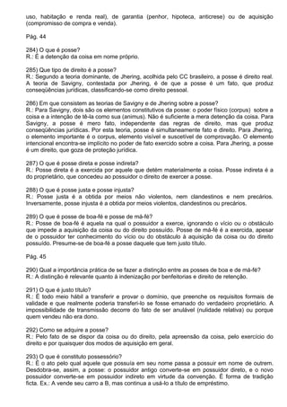 uso, habitação e renda real), de garantia (penhor, hipoteca, anticrese) ou de aquisição
(compromisso de compra e venda).

Pág. 44

284) O que é posse?
R.: É a detenção da coisa em nome próprio.

285) Que tipo de direito é a posse?
R.: Segundo a teoria dominante, de Jhering, acolhida pelo CC brasileiro, a posse é direito real.
A teoria de Savigny, contestada por Jhering, é de que a posse é um fato, que produz
conseqüências jurídicas, classificando-se como direito pessoal.

286) Em que consistem as teorias de Savigny e de Jhering sobre a posse?
R.: Para Savigny, dois são os elementos constitutivos da posse: o poder físico (corpus) sobre a
coisa e a intenção de tê-la como sua (animus). Não é suficiente a mera detenção da coisa. Para
Savigny, a posse é mero fato, independente das regras de direito, mas que produz
conseqüências jurídicas. Por esta teoria, posse é simultaneamente fato e direito. Para Jhering,
o elemento importante é o corpus, elemento visível e suscetível de comprovação. O elemento
intencional encontra-se implícito no poder de fato exercido sobre a coisa. Para Jhering, a posse
é um direito, que goza de proteção jurídica.

287) O que é posse direta e posse indireta?
R.: Posse direta é a exercida por aquele que detém materialmente a coisa. Posse indireta é a
do proprietário, que concedeu ao possuidor o direito de exercer a posse.

288) O que é posse justa e posse injusta?
R.: Posse justa é a obtida por meios não violentos, nem clandestinos e nem precários.
Inversamente, posse injusta é a obtida por meios violentos, clandestinos ou precários.

289) O que é posse de boa-fé e posse de má-fé?
R.: Posse de boa-fé é aquela na qual o possuidor a exerce, ignorando o vício ou o obstáculo
que impede a aquisição da coisa ou do direito possuído. Posse de má-fé é a exercida, apesar
de o possuidor ter conhecimento do vício ou do obstáculo à aquisição da coisa ou do direito
possuído. Presume-se de boa-fé a posse daquele que tem justo título.

Pág. 45

290) Qual a importância prática de se fazer a distinção entre as posses de boa e de má-fé?
R.: A distinção é relevante quanto à indenização por benfeitorias e direito de retenção.

291) O que é justo título?
R.: É todo meio hábil a transferir e provar o domínio, que preenche os requisitos formais de
validade e que realmente poderia transferi-lo se fosse emanado do verdadeiro proprietário. A
impossibilidade de transmissão decorre do fato de ser anulável (nulidade relativa) ou porque
quem vendeu não era dono.

292) Como se adquire a posse?
R.: Pelo fato de se dispor da coisa ou do direito, pela apreensão da coisa, pelo exercício do
direito e por quaisquer dos modos de aquisição em geral.

293) O que é constituto possessório?
R.: É o ato pelo qual aquele que possuía em seu nome passa a possuir em nome de outrem.
Desdobra-se, assim, a posse: o possuidor antigo converte-se em possuidor direto, e o novo
possuidor converte-se em possuidor indireto em virtude da convenção. É forma de tradição
ficta. Ex.: A vende seu carro a B, mas continua a usá-lo a título de empréstimo.
 