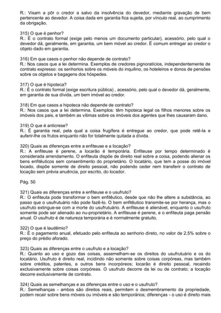 R.: Visam a pôr o credor a salvo da insolvência do devedor, mediante gravação de bem
pertencente ao devedor. A coisa dada em garantia fica sujeita, por vínculo real, ao cumprimento
da obrigação.

315) O que é penhor?
R.: É o contrato formal (exige pelo menos um documento particular), acessório, pelo qual o
devedor dá, geralmente, em garantia, um bem móvel ao credor. É comum entregar ao credor o
objeto dado em garantia.

316) Em que casos o penhor não depende de contrato?
R.: Nos casos que a lei determina. Exemplos de credores pignoratícios, independentemente de
contrato expresso: os senhorios sobre os móveis do inquilino, os hoteleiros e donos de pensões
sobre os objetos e bagagens dos hóspedes.

317) O que é hipoteca?
R.: É o contrato formal (exige escritura pública) , acessório, pelo qual o devedor dá, geralmente,
em garantia de sua dívida, um bem imóvel ao credor.

318) Em que casos a hipoteca não depende de contrato?
R.: Nos casos que a lei determina. Exemplos: têm hipoteca legal os filhos menores sobre os
imóveis dos pais, e também as vítimas sobre os imóveis dos agentes que lhes causaram dano.

319) O que é anticrese?
R.: É garantia real, pela qual a coisa frugífera é entregue ao credor, que pode retê-la e
auferir-lhe os frutos enquanto não for totalmente quitada a dívida.

320) Quais as diferenças entre a enfiteuse e a locação?
R.: A enfiteuse é perene, a locarão é temporária. Enfiteuse por tempo determinado é
considerada arrendamento. O enfiteuta dispõe de direito real sobre a coisa, podendo alienar os
bens enfitêuticos sem consentimento do proprietário. O locatário, que tem a posse do imóvel
locado, dispõe somente de direito pessoal, não podendo ceder nem transferir o contrato de
locação sem prévia anuência, por escrito, do locador.

Pág. 50

321) Quais as diferenças entre a enfiteuse e o usufruto?
R.: O enfiteuta pode transformar o bem enfitêutico, desde que não lhe altere a substância, ao
passo que o usufrutuário não pode fazê-lo. O bem enfitêutico transmite-se por herança, mas o
usufruto extingue-se com a morte do usufrutuário. A enfiteuse é alienável, enquanto o usufruto
somente pode ser alienado ao nu-proprietário. A enfiteuse é perene, e o enfiteuta paga pensão
anual. O usufruto é de natureza temporária e é normalmente gratuito.

322) O que é laudêmio?
R.: É o pagamento anual, efetuado pelo enfiteuta ao senhorio direto, no valor de 2,5% sobre o
preço do prédio aforado.

323) Quais as diferenças entre o usufruto e a locação?
R.: Quanto ao uso e gozo das coisas, assemelham-se os direitos do usufrutuário e os do
locatário. Usufruto é direito real, incidindo não somente sobre coisas corpóreas, mas também
sobre créditos, patentes, e outros bens incorpóreos; locarão é direito pessoal, recaindo
exclusivamente sobre coisas corpóreas. O usufruto decorre da lei ou de contrato; a locação
decorre exclusivamente de contrato.

324) Quais as semelhanças e as diferenças entre o uso e o usufruto?
R.: Semelhanças - ambos são direitos reais, permitem o desmembramento da propriedade,
podem recair sobre bens móveis ou imóveis e são temporários; diferenças - o uso é direito mais
 