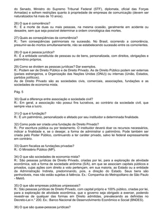 do Senado, Ministro do Supremo Tribunal Federal (STF), diplomata, oficial das Forças
Armadas) e sofrem restrições quanto à propriedade de empresas de comunicação (devem ser
naturalizados há mais de 10 anos).

26) O que é comoriência?
R.: É a morte de duas ou mais pessoas, na mesma ocasião, geralmente em acidente ou
desastre, sem que seja possível determinar a ordem cronológica das mortes.

27) Quais as conseqüências da comoriência?
R.: Tem conseqüências patrimoniais na sucessão. No Brasil, ocorrendo a comoriência,
presumir-se-ão mortos simultaneamente, não se estabelecendo sucessão entre os comorientes.

28) O que é pessoa jurídica?
R.: É a entidade constituída de pessoas ou de bens, personalizada, com direitos, obrigações e
patrimônio próprios.

29) Como se dividem as pessoas jurídicas? Dar exemplos.
R.: Podem ser de Direito Público e de Direito Privado. As de Direito Público podem ser externas
(países estrangeiros, a Organização das Nações Unidas (ONU)) ou internas (União, Estados,
partidos políticos).
As de Direito Privado são as sociedades civis, comerciais, associações, fundações e as
sociedades de economia mista.

Pág. 5

30) Qual a diferença entre associação e sociedade civil?
R.: Em geral, a associação não possui fins lucrativos, ao contrário da sociedade civil, que
sempre visa a lucro.

31) O que é fundação?
R.: É um patrimônio, personalizado e afetado por seu instituidor a determinada finalidade.

32) Como pode ser criada uma fundação de Direito Privado?
R.: Por escritura pública ou por testamento. O instituidor deverá doar os recursos necessários,
indicar a finalidade e, se o desejar, a forma de administrar o patrimônio. Pode também ser
criada pelo Poder Público, continuando a ter caráter privado, salvo lei federal expressamente
em contrário.

33) Quem fiscaliza as fundações privadas?
R.: O Ministério Público (MP).

34) O que são sociedades de economia mista?
R.: São pessoas jurídicas de Direito Privado, criadas por lei, para a exploração de atividade
econômica, sob a forma de sociedade anônima (S/A), em que se associam capitais públicos e
privados, cujas ações com direito a voto pertençam, em sua maioria, ao Estado ou a entidade
da Administração Indireta, predominando, pois, a direção do Estado. Seus bens são
penhoráveis, mas não estão sujeitas à falência. Ex.: Companhia do Metropolitano de São Paulo
- Metrô.

35) O que são empresas públicas unipessoais?
R.: São pessoas jurídicas de Direito Privado, com capital próprio e 100% público, criadas por lei,
para a exploração de atividade econômica, que o governo seja obrigado a exercer, podendo
revestir-se de qualquer das formas em Direito admitidas, prevalecendo as definidas no
Decreto-Lei n.° 200. Ex.: Banco Nacional de Desenvolvimento Econômico e Social (BNDES).

36) O que são quase-pessoas jurídicas?
 