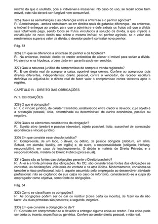 restrito do que o usufruto, pois é indivisível e incessível. No caso do uso, se recair sobre bem
móvel, este não deverá ser fungível nem consumível.

325) Quais as semelhanças e as diferenças entre a anticrese e o penhor agrícola?
R.: Semelhanças - ambos constituem-se em direitos reais de garantia; diferenças - na anticrese,
o imóvel é entregue ao credor, para que o administre e dele extraia os frutos até que a dívida
seja totalmente paga, sendo todos os frutos vinculados à solução da dívida, o que impede a
constituição de novo direito real sobre o mesmo imóvel; no penhor agrícola, se o valor dos
rendimentos supera o valor da dívida, o devedor poderá contratar novo penhor.

Pág. 51

326) Em que se diferencia a anticrese do penhor e da hipoteca?
R.: Na anticrese, inexiste direito do credor anticrético de alienar o imóvel para solver a dívida.
No penhor e na hipoteca, o bem dado em garantia pode ser vendido.

327) Qual a natureza jurídica do compromisso de compra e venda registrado?
R.: É um direito real de comprar a coisa, oponível erga omnes. Confere ao comprador dois
direitos diferentes, independentes: direito pessoal, contra o vendedor, de receber escritura
definitiva ou adjudicá-la; e direito real de fazer valer o compromisso contra terceiros após o
registro.

CAPÍTULO IV - DIREITO DAS OBRIGAÇÕES

IV.1. OBRIGAÇÕES

328) O que é obrigação?
R.: É o vínculo jurídico, de caráter transitório, estabelecido entre credor e devedor, cujo objeto é
a prestação pessoal, lícita, determinada ou determinável, de cunho econômico, positiva ou
negativa.

329) Quais os elementos constitutivos da obrigação?
R.: Sujeito ativo (credor) e passivo (devedor), objeto possível, lícito, suscetível de apreciação
econômica e vínculo jurídico.

330) Em que consiste esse vínculo jurídico?
R.: Compreende, de um lado, o dever, ou débito, da pessoa obrigada (debitum, em latim,
Schuld, em alemão; liability, em inglês) e, de outro, a responsabilidade (obligatio, Haftung,
responsibility), em caso de inadimplemento. O débito é matéria de Direito Privado; e a
responsabilidade, matéria de Direito Público (processual).

331) Quais são as fontes das obrigações perante o Direito brasileiro?
R.: A lei é a fonte primeira das obrigações. No CC, são consideradas fontes das obrigações os
contratos, as declarações unilaterais de vontade e os atos ilícitos. Modernamente, considera-se
também o risco profissional, isto é, aquele assumido pelo empregado ao desenvolver atividade
profissional, não se cogitando de sua culpa no caso de infortúnio, considerando-se a culpa do
empregador como objetiva, como fonte de obrigações.

Pág. 54

332) Como se classificam as obrigações?
R.: As obrigações podem ser de dar ou restituir (coisa certa ou incerta), de fazer ou de não
fazer. As duas primeiras são positivas; a segunda, negativa.

333) Em que consiste a obrigação de dar?
R.: Consiste em comprometer-se o devedor a entregar alguma coisa ao credor. Esta coisa pode
ser certa ou incerta, específica ou genérica. Confere ao credor direito pessoal, e não real.
 