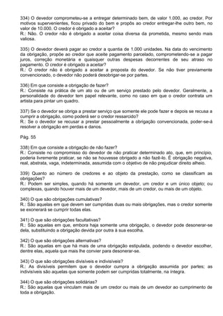 334) O devedor comprometeu-se a entregar determinado bem, de valor 1.000, ao credor. Por
motivos supervenientes, ficou privado do bem e propôs ao credor entregar-lhe outro bem, no
valor de 10.000. O credor é obrigado a aceitar?
R.: Não. O credor não é obrigado a aceitar coisa diversa da prometida, mesmo sendo mais
valiosa.

335) O devedor deverá pagar ao credor a quantia de 1.000 unidades. Na data do vencimento
da obrigação, propõe ao credor que aceite pagamento parcelado, comprometendo-se a pagar
juros, correção monetária e quaisquer outras despesas decorrentes de seu atraso no
pagamento. O credor é obrigado a aceitar?
R.: O credor não é obrigado a aceitar a proposta do devedor. Se não tiver previamente
convencionado, o devedor não poderá desobrigar-se por partes.

336) Em que consiste a obrigação de fazer?
R.: Consiste na prática de um ato ou de um serviço prestado pelo devedor. Geralmente, a
personalidade do devedor tem papel relevante, como no caso em que o credor contrata um
artista para pintar um quadro.

337) Se o devedor se obriga a prestar serviço que somente ele pode fazer e depois se recusa a
cumprir a obrigação, como poderá ser o credor ressarcido?
R.: Se o devedor se recusar a prestar pessoalmente a obrigação convencionada, poder-se-á
resolver a obrigação em perdas e danos.

Pág. 55

338) Em que consiste a obrigação de não fazer?
R.: Consiste no compromisso do devedor de não praticar determinado ato, que, em princípio,
poderia livremente praticar, se não se houvesse obrigado a não fazê-lo. É obrigação negativa,
real, abstrata, vaga, indeterminada, assumida com o objetivo de não prejudicar direito alheio.

339) Quanto ao número de credores e ao objeto da prestação, como se classificam as
obrigações?
R.: Podem ser simples, quando há somente um devedor, um credor e um único objeto; ou
complexas, quando houver mais de um devedor, mais de um credor, ou mais de um objeto.

340) O que são obrigações cumulativas?
R.: São aquelas em que devem ser cumpridas duas ou mais obrigações, mas o credor somente
se exonerará se cumprir todas elas.

341) O que são obrigações facultativas?
R.: São aquelas em que, embora haja somente uma obrigação, o devedor pode desonerar-se
dela, substituindo a obrigação devida por outra à sua escolha.

342) O que são obrigações alternativas?
R.: São aquelas em que há mais de uma obrigação estipulada, podendo o devedor escolher,
dentre elas, aquela que mais lhe convier para desonerar-se.

343) O que são obrigações divisíveis e indivisíveis?
R.: As divisíveis permitem que o devedor cumpra a obrigação assumida por partes; as
indivisíveis são aquelas que somente podem ser cumpridas totalmente, na íntegra.

344) O que são obrigações solidárias?
R.: São aquelas que vinculam mais de um credor ou mais de um devedor ao cumprimento de
toda a obrigação.
 
