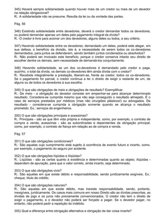 345) Haverá sempre solidariedade quando houver mais de um credor ou mais de um devedor
na relação obrigacional?
R.: A solidariedade não se presume. Resulta da lei ou da vontade das partes.

Pág. 56

346) Existindo solidariedade entre devedores, deverá o credor demandar todos os devedores,
ou poderá demandar apenas um deles pelo pagamento integral da dívida?
R.: O credor é livre para acionar um dos devedores, alguns deles ou todos, a seu critério.

347) Havendo solidariedade entre os devedores, demandado um deles, poderá este alegar, em
sua defesa, o benefício da divisão, isto é, a necessidade de serem todos os co-devedores
demandados, para juntos se defenderem, sendo também juntos condenados ou absolvidos?
R.: Não poderá ser invocado este benefício, porque o credor conserva intacto seu direito de
escolher dentre os demais, sem necessidade de demandá-los conjuntamente.

348) Havendo solidariedade, se um dos co-devedores é demandado pelo credor e paga,
sozinho, o total da dívida, os demais co-devedores têm ainda dívida com o credor?
R.: Recebida integralmente a prestação, liberam-se, frente ao credor, todos os co-devedores.
Se o pagamento for parcial, o credor continua a ter o direito de exigir o restante de um, de
alguns ou de todos os devedores à sua escolha.

349) O que são obrigações de meio e obrigações de resultado? Exemplificar.
R.: De meio - a obrigação do devedor consiste em empenhar-se para alcançar determinado
resultado. Considera-se cumprida mesmo que não seja conseguido o resultado almejado. É o
caso de serviços prestados por médicos (mas não cirurgiões plásticos!) ou advogados. De
resultado - considera-se cumprida a obrigação somente quando se alcança o resultado
prometido. Ex.: serviços de engenheiros.

350) O que são obrigações principais e acessórias?
R.: Principais - são as que têm vida própria e independente, como, por exemplo, o contrato de
compra e venda; acessórias - são as subordinadas e dependentes da obrigação principal,
como, por exemplo, o contrato de fiança em relação ao de compra e venda.

Pág. 57

351) O que são obrigações condicionais?
R.: São aquelas cujo cumprimento está sujeito à ocorrência de evento futuro e incerto, como,
por exemplo, o pagamento do seguro por acidente.

352) O que são obrigações líqüidas e ilíqüidas?
R.: Líqüidas - são as certas quanto à existência e determinadas quanto ao objeto; ilíqüidas -
dependem de apuração, para que o valor correto, ainda incerto, seja determinado.

353) O que são obrigações civis?
R.: São aquelas em que existe débito e responsabilidade, sendo juridicamente exigíveis. Ex.:
cheque, título de crédito.

354) O que são obrigações naturais?
R.: São aquelas em que existe débito, mas inexiste responsabilidade, sendo, portanto,
inexigíveis, juridicamente. Os casos mais comuns em nosso Direito são as dívidas prescritas, as
dívidas de jogo e os juros não previamente convencionados. O credor não tem o direito de
exigir o pagamento, e o devedor não poderá ser forçado a pagar. Se o devedor pagar, no
entanto, não poderá pedir a repetição do indébito.

355) Qual a diferença entre obrigação alternativa e obrigação de dar coisa incerta?
 