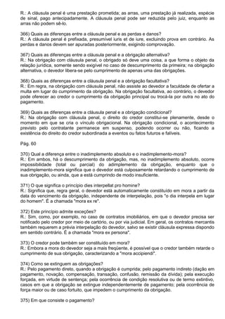 R.: A cláusula penal é uma prestação prometida; as arras, uma prestação já realizada, espécie
de sinal, pago antecipadamente. A cláusula penal pode ser reduzida pelo juiz, enquanto as
arras não podem sê-lo.

366) Quais as diferenças entre a cláusula penal e as perdas e danos?
R.: A cláusula penal é prefixada, presumível iuris et de iure, excluindo prova em contrário. As
perdas e danos devem ser apuradas posteriormente, exigindo comprovação.

367) Quais as diferenças entre a cláusula penal e a obrigação alternativa?
R.: Na obrigação com cláusula penal, o obrigado só deve uma coisa, a que forma o objeto da
relação jurídica, somente sendo exigível no caso de descumprimento da primeira; na obrigação
alternativa, o devedor libera-se pelo cumprimento de apenas uma das obrigações.

368) Quais as diferenças entre a cláusula penal e a obrigação facultativa?
R.: Em regra, na obrigação com cláusula penal, não assiste ao devedor a faculdade de ofertar a
multa em lugar do cumprimento da obrigação. Na obrigação facultativa, ao contrário, o devedor
pode oferecer ao credor o cumprimento da obrigação principal ou trocá-la por outra no ato do
pagamento.

369) Quais as diferenças entre a cláusula penal e a obrigação condicional?
R.: Na obrigação com cláusula penal, o direito do credor constitui-se plenamente, desde o
momento em que se cria o vínculo obrigacional. Na obrigação condicional, o acontecimento
previsto pelo contratante permanece em suspenso, podendo ocorrer ou não, ficando a
existência do direito do credor subordinada a eventos ou fatos futuros e falíveis.

Pág. 60

370) Qual a diferença entre o inadimplemento absoluto e o inadimplemento-mora?
R.: Em ambos, há o descumprimento da obrigação, mas, no inadimplemento absoluto, ocorre
impossibilidade (total ou parcial) do adimplemento da obrigação, enquanto que o
inadimplemento-mora significa que o devedor está culposamente retardando o cumprimento de
sua obrigação, ou ainda, que a está cumprindo de modo insuficiente.

371) O que significa o princípio dies interpellat pro homine?
R.: Significa que, regra geral, o devedor está automaticamente constituído em mora a partir da
data do vencimento da obrigação, independente de interpelação, pois "o dia interpela em lugar
do homem". É a chamada "mora ex re".

372) Este princípio admite exceções?
R.: Sim, como, por exemplo, no caso de contratos imobiliários, em que o devedor precisa ser
notificado pelo credor por meio de cartório, ou por via judicial. Em geral, os contratos mercantis
também requerem a prévia interpelação do devedor, salvo se existir cláusula expressa dispondo
em sentido contrário. É a chamada "mora ex persona".

373) O credor pode também ser constituído em mora?
R.: Embora a mora do devedor seja a mais freqüente, é possível que o credor também retarde o
cumprimento de sua obrigação, caracterizando a "mora accipiendi".

374) Como se extinguem as obrigações?
R.: Pelo pagamento direto, quando a obrigação é cumprida; pelo pagamento indireto (dação em
pagamento, novação, compensação, transação, confusão, remissão da dívida); pela execução
forçada, em virtude de sentença; pela ocorrência de condição resolutiva ou de termo extintivo,
casos em que a obrigação se extingue independentemente de pagamento; pela ocorrência de
força maior ou de caso fortuito, que impedem o cumprimento da obrigação.

375) Em que consiste o pagamento?
 