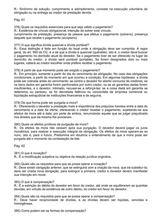 R.: Sinônimo de solução, cumprimento e adimplemento, consiste na execução voluntária da
obrigação ou na entrega ao credor da prestação devida.

Pág. 61

376) Quais os requisitos essenciais para que seja válido o pagamento?
R.: Existência de vínculo obrigacional, intenção de solver este vínculo,
cumprimento da prestação, presença da pessoa que efetua o pagamento (solvens); presença
daquele que recebe o pagamento (accipiens).

377) O que significa dívida quesível e dívida portável?
R.: Essa distinção é feita em função do local onde a obrigação deve ser cumprida. A regra
geral, do art. 950 do CC, é a de que a dívida é quesível (quérable), isto é, o credor deve buscar
o pagamento no domicilio atual do devedor. Se o pagamento tiver de ser oferecido no lugar de
domicílio do credor, a dívida será portável (portable). Se forem designados dois ou mais
lugares, caberá ao credor escolher onde prefere receber o pagamento.

378) A partir de que momento pode ser exigido o pagamento?
R.: Em princípio, somente a partir do dia do vencimento da obrigação. No caso das obrigações
condicionais, a partir do momento em que ocorreu a condição. Em algumas hipóteses, a dívida
pode ser cobrada antes do vencimento: se contra o devedor for aberto concurso de credores; se
os bens dados em garantia forem penhorados por outro credor, ou se as garantias dadas forem
insuficientes, e o devedor, intimado, recusar-se a reforçá-las; se a coisa dada em garantia se
deteriorou ou pereceu; se foi decretada falência ou concordata de empresa comercial ou
liqüidação extrajudicial de instituições financeiras e de seguros.

379) De que forma pode ser purgada a mora?
R.: Oferecendo o devedor a prestação mais a importância dos prejuízos havidos entre a data do
vencimento e a data da oferta; oferecendo o credor receber o pagamento, sujeitando-se aos
efeitos da mora até a data; por parte de ambos, renunciando aquele que se julgar prejudicado
nos direitos que da mesma lhe provieram.

380) Quais os efeitos jurídicos da purgação da mora?
R.: Os efeitos da mora não cessam após sua purgação. O devedor deverá pagar os juros
moratórios, para realizar a execução integral da obrigação. Os efeitos da mora operam-se ex
nunc, isto é, para o futuro. Predomina em doutrina o entendimento de que a mora pode ser
purgada até o momento da contestação da lide.

Pág. 62

381) O que é novação?
R.: É a modificação subjetiva ou objetiva da relação jurídica originária.

382) Quais são os requisitos para que se possa operar a novação?
R.: Deve existir obrigação anterior, que se extinguirá com a criação da nova, que irá substituí-Ia;
deve ser criada nova obrigação, para extinguir a primeira; credor e devedor devem manifestar
sua intenção em novar.

383) O que é compensação?
R.: É a extinção do débito do devedor em favor do credor, até onde se equilibrarem as quantias
devidas, em virtude da existência de outro débito, do credor em favor do devedor.

384) Quais são os requisitos para que se possa operar a compensação?
R.: Deve haver reciprocidade de dívidas, e as dívidas devem ser líqüidas, vencidas e
homogêneas.

385) Como podem ser as formas de compensação?
 