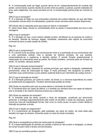 R.: A compensação pode ser legal, quando deriva da lei, independentemente da vontade das
partes; convencional, quando resulta de acordo entre as partes; e judicial, quando realizada em
juízo, pelo magistrado, nos casos previstos em lei. A compensação judicial pode ser incluída na
legal.

386) O que é transação?
R.: É a extinção do litígio (ou sua prevenção) mediante ato jurídico bilateral, em que são feitas
concessões mútuas entre os interessados, podendo versar somente sobre direitos disponíveis.

387) Quais são os requisitos para que possa se operar a transação?
R.: Deve haver litígio, dúvida ou contrariedade entre as partes e reciprocidade dos ônus e das
vantagens.

388) O que é confusão?
R.: É a situação em que, numa mesma relação jurídica, identificam-se as pessoas do credor e
do devedor. Resulta de herança, legado, sociedade, casamento pelo regime da comunhão
universal de bens ou pela cessão de crédito.

Pág. 63

389) O que é compromisso?
R.: É o acordo entre as partes, que convencionam entre si a submissão de sua controvérsia não
a uma autoridade judicial, mas à decisão de árbitros privados, de sua escolha,
comprometendo-se a sujeitar-se à decisão arbitral. É acordo firmado posteriormente à
instauração de controvérsia entre as partes. No Direito brasileiro, somente pode ser firmado se
existir, no contrato, cláusula arbitral.

390) O que é cláusula compromissária?
R.: É cláusula contratual, acessória do contrato principal, que regula a obrigação, estabelecida
previamente, antes da instauração do litígio. É mera promessa, não obrigando as partes a
submeter suas controvérsias a juízo arbitral, podendo fazê-lo por intermédio da Justiça comum.

391) O que é remissão de dívida?
R.: É a liberação graciosa, por parte do credor, da dívida, ou a renúncia espontânea do credor
ao recebimento do pagamento. Também denominada perdão de dívida.

392) Quais os requisitos para que se possa aplicar a remissão de dívida?
R.: O remitente deve ser capaz de alienar, e o remitido (ou remisso) deve ser capaz de adquirir,
pois a remissão é da mesma natureza jurídica que a alienação.

393) Quais as espécies de remissão?
R.: A remissão pode ser tácita, quando o título da obrigação, constituído por documento
particular, é entregue espontaneamente pelo credor ao devedor; e pode ser expressa, quando
ocorre por meio de manifestação formal, inter vivos ou mortis causa, na qual o credor declara a
intenção de perdoar a dívida.

394) O que é dação em pagamento?
R.: É o cumprimento da obrigação, pela aceitação, por parte do credor, de coisa dada pelo
devedor em lugar de dinheiro. Somente existe no caso de dívida monetária.

Pág. 64

395) Qual a conseqüência jurídica da inexecução da obrigação?
R.: É a responsabilização do devedor por perdas e danos ao não cumprir a obrigação, ou deixar
de cumpri-Ia pelo modo e tempo convencionados.

396) O que se considera perdas e danos?
 