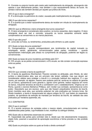 R.: Consiste no prejuízo havido pelo credor pelo inadimplemento da obrigação, abrangendo não
apenas o que efetivamente perdeu, mas também o que razoavelmente deixou de lucrar. As
perdas e danos são também devidas por aquele que pratica ato ilícito.

397) O que é dano emergente?
R.: É a diminuição no patrimônio do credor, causada pelo inadimplemento da obrigação.

398) O que são lucros cessantes?
R.: É a quantia que o credor razoavelmente deixou de receber em virtude do inadimplemento da
obrigação.

399) Em que se diferencia o dano emergente dos lucros cessantes?
R.: O dano emergente é considerado dano positivo; os lucros cessantes, dano negativo. O dano
emergente deve ser real e concreto, enquanto os lucros cessantes somente serão
compensados se verossímeis ou ao menos plausíveis.

400) O que são juros?
R.: Juros são os frutos, ou rendimentos, produzidos pelo dinheiro ou pelo capital.

401) Quais os tipos de juros existentes?
R.: Compensatórios - quando corresponderem aos rendimentos do capital mutuado ou
empregado, sendo, geralmente, convencionados pelas partes; moratórios - quando
representarem indenização pelo atraso no cumprimento de obrigação, podendo ser legais ou
convencionais.

402) Quais as taxas de juros moratórios permitidas pelo CC?
R.:12% anuais, se as partes convencionarem; e 6% anuais, se não constar convenção expressa
entre as partes.

Pág. 65

403) Em que consiste a teoria da aparência?
R.: A teoria da aparência (Rechtschein Theorie) consiste na atribuição, pelo Direito, de valor
jurídico a determinados atos, que em princípio não teriam validade, mas que devem ser
considerados válidos para proteger a boa-fé e a condução habitual dos negócios. É o que
ocorre, por exemplo, se alguém, mesmo sem poderes para tal, senta-se na cadeira do gerente
de um banco, apresenta-se como gerente e, agindo como gerente, realiza negócios em nome
do banco, induzindo terceiros de boa-fé a contratarem com o estabelecimento. Originou-se em
Roma, quando o escravo Barbarius Phillipus, sem revelar sua condição, apresentava-se como
pretor. Descoberto que era escravo, para que não fossem prejudicados terceiros de boa-fé,
foram mantidos seus atos, que somente poderiam ter sido praticados por homens livres. No
Direito brasileiro, a teoria é recepcionada em alguns artigos do CC, que tratam do casamento
putativo, da ignorância da extinção de mandato por terceiros de boa-fé, da validade dos atos
praticados por herdeiros aparentes, etc.

IV.2. CONTRATOS

404) O que é contrato?
R.: É o acordo recíproco de vontades sobre o mesmo objeto, consubstanciado em normas
estabelecidas pelas partes, cuja finalidade é criar, modificar ou extinguir direitos.

405) Quais são os elementos essenciais do contrato?
R.: Capacidade das partes para contratar (isto é, desde que não absolutamente incapazes),
objeto lícito, possível e suscetível de apreciação econômica e forma prevista ou não proibida
em lei.

406) Quais os princípios sobre os quais se funda o direito contratual?
 