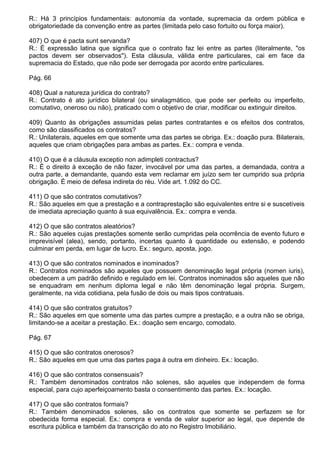 R.: Há 3 princípios fundamentais: autonomia da vontade, supremacia da ordem pública e
obrigatoriedade da convenção entre as partes (limitada pelo caso fortuito ou força maior).

407) O que é pacta sunt servanda?
R.: É expressão latina que significa que o contrato faz lei entre as partes (literalmente, "os
pactos devem ser observados"). Esta cláusula, válida entre particulares, cai em face da
supremacia do Estado, que não pode ser derrogada por acordo entre particulares.

Pág. 66

408) Qual a natureza jurídica do contrato?
R.: Contrato é ato jurídico bilateral (ou sinalagmático, que pode ser perfeito ou imperfeito,
comutativo, oneroso ou não), praticado com o objetivo de criar, modificar ou extinguir direitos.

409) Quanto às obrigações assumidas pelas partes contratantes e os efeitos dos contratos,
como são classificados os contratos?
R.: Unilaterais, aqueles em que somente uma das partes se obriga. Ex.: doação pura. Bilaterais,
aqueles que criam obrigações para ambas as partes. Ex.: compra e venda.

410) O que é a cláusula exceptio non adimpleti contractus?
R.: É o direito à exceção de não fazer, invocável por uma das partes, a demandada, contra a
outra parte, a demandante, quando esta vem reclamar em juízo sem ter cumprido sua própria
obrigação. É meio de defesa indireta do réu. Vide art. 1.092 do CC.

411) O que são contratos comutativos?
R.: São aqueles em que a prestação e a contraprestação são equivalentes entre si e suscetíveis
de imediata apreciação quanto à sua equivalência. Ex.: compra e venda.

412) O que são contratos aleatórios?
R.: São aqueles cujas prestações somente serão cumpridas pela ocorrência de evento futuro e
imprevisível (alea), sendo, portanto, incertas quanto à quantidade ou extensão, e podendo
culminar em perda, em lugar de lucro. Ex.: seguro, aposta, jogo.

413) O que são contratos nominados e inominados?
R.: Contratos nominados são aqueles que possuem denominação legal própria (nomen iuris),
obedecem a um padrão definido e regulado em lei. Contratos inominados são aqueles que não
se enquadram em nenhum diploma legal e não têm denominação legal própria. Surgem,
geralmente, na vida cotidiana, pela fusão de dois ou mais tipos contratuais.

414) O que são contratos gratuitos?
R.: São aqueles em que somente uma das partes cumpre a prestação, e a outra não se obriga,
limitando-se a aceitar a prestação. Ex.: doação sem encargo, comodato.

Pág. 67

415) O que são contratos onerosos?
R.: São aqueles em que uma das partes paga à outra em dinheiro. Ex.: locação.

416) O que são contratos consensuais?
R.: Também denominados contratos não solenes, são aqueles que independem de forma
especial, para cujo aperfeiçoamento basta o consentimento das partes. Ex.: locação.

417) O que são contratos formais?
R.: Também denominados solenes, são os contratos que somente se perfazem se for
obedecida forma especial. Ex.: compra e venda de valor superior ao legal, que depende de
escritura pública e também da transcrição do ato no Registro Imobiliário.
 