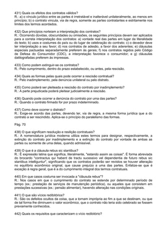 431) Quais os efeitos dos contratos válidos?
R.: a) o vínculo jurídico entre as partes é irretratável e inalterável unilateralmente, ao menos em
princípio; b) o contrato vincula, via de regra, somente as partes contratantes e estritamente nos
limites dos termos acordados.

432) Que princípios norteiam a interpretação dos contratos?
R.: Ocorrendo dúvidas, obscuridades ou omissões, os seguintes princípios devem ser aplicados
para a correta interpretação dos contratos: a) vontade real das partes em lugar da literalidade
do texto; b) usos e costumes do país ou do lugar de celebração do contrato; c) o devedor deve
ter interpretação a seu favor; d) nos contratos de adesão, a favor dos aderentes; e) cláusulas
especiais pactuadas separadamente preferem às gerais; f) nos contratos regidos pelo Código
de Defesa do Consumidor (CDC), a interpretação favorece o consumidor; e g) cláusulas
datilografadas preferem às impressas.

433) Como podem extinguir-se os contratos?
R.: Pelo cumprimento, dentro do prazo estabelecido, ou antes, pela rescisão.

434) Quais as formas pelas quais pode ocorrer a rescisão contratual?
R.: Pelo inadimplemento, pela denúncia unilateral ou pelo distrato.

435) Como poderá ser pleiteada a rescisão do contrato por inadimplemento?
R.: A parte prejudicada poderá pleitear judicialmente a rescisão.

436) Quando pode ocorrer a denúncia do contrato por uma das partes?
R.: Quando o contrato firmado for por prazo indeterminado.

437) Como deve ocorrer o distrato?
R.: Exige-se acordo das partes, devendo ter, via de regra, a mesma forma jurídica que a do
contrato a ser rescindido. Aplica-se o princípio do paralelismo das formas.

Pág. 70

438) O que significam resolução e resilição contratuais?
R.: A nomenclatura jurídica moderna utiliza estes termos para designar, respectivamente, a
extinção do contrato por inadimplemento e a extinção do contrato por vontade de ambas as
partes ou somente de uma delas, quando admissível.

439) O que é a cláusula rebus sic stantibus?
R.: É expressão latina que significa, literalmente, "estando assim as coisas". É forma abreviada
do brocardo "contractus qui habent de tractu sucessivo vel dependentia de futuro rebus sic
stantibus intelliguntur", significando que os contratos poderão ser revistos se houver alteração
no equilíbrio econômico original, que cause prejuízo a uma das partes. Enfatize-se que é
exceção à regra geral, que é a do cumprimento integral dos termos contratuais.

440) Em que casos costuma ser invocada a "cláusula rebus"?
R.: Nos casos em que o cumprimento do contrato se estende por determinado período de
tempo (ex.: prestação de serviços de manutenção periódica), ou aqueles que consistem em
prestações sucessivas (ex.: pensão alimentar), havendo alteração nas condições originais.

441) O que são vícios redibitórios?
R.: São os defeitos ocultos da coisa, que a tornam imprópria ao fim a que se destinam, ou que
de tal forma lhe diminuem o valor econômico, que o contrato não teria sido celebrado se fossem
previamente conhecidos.

442) Quais os requisitos que caracterizam o vício redibitório?
 