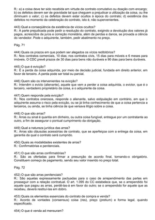 R.: a) a coisa deve ter sido recebida em virtude de contrato comutativo ou doação com encargo;
b) os defeitos devem ser de gravidade tal que cheguem a prejudicar a utilização da coisa, ou lhe
diminuam o valor; c) os defeitos devem estar ocultos à época do contrato; d) existência dos
defeitos no momento da celebração do contrato, isto é, não supervenientes.

443) Qual a conseqüência da existência de vícios ocultos?
R.: A parte prejudicada pode pedir a resolução do contrato, exigindo a devolução dos valores já
pagos, acrescidos de juros e correção monetária, além de perdas e danos, se provada a ciência
do vendedor. Pode o adquirente, também, pedir abatimento no preço.

Pág. 71

444) Quais os prazos em que podem ser alegados os vícios redibitórios?
R.: Nos contratos comerciais, 10 dias; nos contratos civis, 15 dias para móveis e 6 meses para
imóveis. O CDC prevê prazos de 30 dias para bens não duráveis e 90 dias para bens duráveis.

445) O que é evicção?
R.: É a perda da coisa adquirida, por meio de decisão judicial, fundada em direito anterior, em
favor de terceiro. A perda pode ser total ou parcial.

446) Quem são os intervenientes na evicção?
R.: Intervêm o evicto (alienante), aquele que vem a perder a coisa adquirida, o evictor, que é o
terceiro, verdadeiro proprietário da coisa, e o adquirente da coisa.

447) Quem responde pela evicção?
R.: Nos contratos onerosos, responde o alienante, salvo estipulação em contrário, em que o
adquirente assuma o risco pela evicção, ou se já tinha conhecimento de que a coisa pertencia a
terceiros, ou ainda, se tinha ciência de que versava litígio sobre a coisa.

448) O que são arras?
R.: Arras ou sinal é quantia em dinheiro, ou outra coisa fungível, entregue por um contratante ao
outro, a fim de assegurar o pontual cumprimento da obrigação.

449) Qual a natureza jurídica das arras?
R.: Arras são cláusulas acessórias de contrato, que se aperfeiçoa com a entrega da coisa, em
garantia da qual o contrato será cumprido.

450) Quais as modalidades existentes de arras?
R.: Confirmatórias e penitenciais.

451) O que são arras confirmatórias?
R.: São as ofertadas para firmar a presunção de acordo final, tornando-o obrigatório.
Constituem começo de pagamento, sendo seu valor inserido no preço total.

Pág. 72

452) O que são arras penitenciais?
R.: São aquelas expressamente pactuadas para o caso de arrependimento das partes em
prosseguir com a relação contratual. O art. 1.095 do CC estabelece que, se o arrependido foi
aquele que pagou as arras, perdê-las-á em favor do outro; se o arrependido for aquele que as
recebeu, deverá restituí-Ias em dobro.

453) Quais os elementos essenciais do contrato de compra e venda?
R.: Acordo de vontades (consensus) coisa (res), preço (pretium) e forma legal, quando
especificado.

454) O que é venda ad mensuram?
 