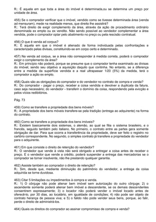 R.: É aquela em que toda a área do imóvel é determinada,ou se determina um preço por
unidade de área.

455) Se o comprador verificar que o imóvel, vendido como se tivesse determinada área (venda
ad mensuram), mede na realidade menos, que direito lhe assistirá?
R.: Terá direito de exigir complemento da área, através da ação de procedimento ordinário
denominada ex empto ou ex vendito. Não sendo possível ao vendedor complementar a área
vendida, pode o comprador optar pelo abatimento no preço ou pela rescisão contratual.

456) O que é venda ad corpus?
R.: É aquela em que o imóvel é alienado de forma individuada pelas confrontações e
caracterizado pelas divisas, constituindo-se em corpo certo e determinado.

457) Na venda ad corpus, se a área não corresponder à medida correta, poderá o comprador
exigir o complemento da área?
R.: Em princípio não poderá, porque se presume que o comprador tenha examinado as divisas
do imóvel, sendo seu objetivo a aquisição daquilo que continha. No entanto, se a diferença
entre a medida da superfície vendida e a real ultrapassar 1/20 (5%) da medida, terá o
comprador a ação ex empto.

458) Quais são as obrigações do comprador e do vendedor no contrato de compra e venda?
R.: Do comprador - pagar o preço, receber a coisa vendida e devolver a duplicata da fatura,
caso seja necessário; do vendedor - transferir o domínio da coisa, respondendo pela evicção e
pelos vícios redibitórios.

Pág. 73

459) Como se transfere a propriedade dos bens móveis?
R.: A propriedade dos bens móveis transfere-se pela tradição (entrega ao adquirente) na forma
do contrato.

460) Como se transfere a propriedade dos bens imóveis?
R.: Existem basicamente dois sistemas, o alemão, ao qual se filia o sistema brasileiro, e o
francês, seguido também pelo italiano. No primeiro, o contrato entre as partes gera somente
obrigação de dar. Para que ocorra a transferência da propriedade, deve ser feito o registro no
cartório correspondente. No segundo, o simples contrato já transfere a propriedade do vendedor
para o adquirente.

461) Em que consiste o direito de retenção do vendedor?
R.: O vendedor que vende à vista não será obrigado a entregar a coisa antes de receber o
preço. E o vendedor que vende a crédito, poderá suspender a entrega das mercadorias se o
comprador se tornar insolvente, não lhe prestando qualquer garantia.

462) Assiste também ao comprador o direito de retenção?
R.: Sim, desde que, mediante diminuição do patrimônio do vendedor, a entrega da coisa
adquirida se torne duvidosa.

463) Citar 5 limitações ou impedimentos à compra e venda.
R.: 1) O cônjuge não pode alienar bem imóvel sem autorização do outro cônjuge; 2) o
ascendente somente poderá alienar bem imóvel a descendente, se os demais descendentes
consentirem expressamente; 3) o locador não poderá vender o imóvel locado antes de
oferecê-lo, por 30 dias, ao locatário, em igualdade de condições; 4) não pode ser objeto de
contrato herança de pessoa viva; e 5) o falido não pode vender seus bens, porque, ao falir,
perde o direito de administrá-los.

464) Quais os direitos do comprador ao assinar compromisso de compra e venda?
 