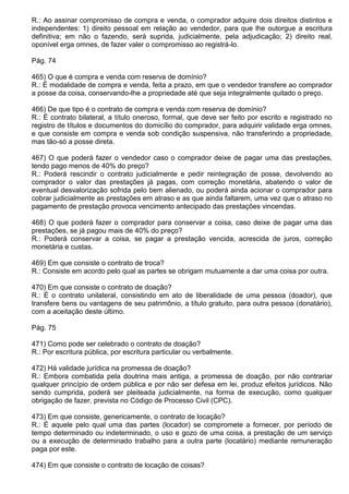 R.: Ao assinar compromisso de compra e venda, o comprador adquire dois direitos distintos e
independentes: 1) direito pessoal em relação ao vendedor, para que lhe outorgue a escritura
definitiva; em não o fazendo, será suprida, judicialmente, pela adjudicação; 2) direito real,
oponível erga omnes, de fazer valer o compromisso ao registrá-lo.

Pág. 74

465) O que é compra e venda com reserva de domínio?
R.: É modalidade de compra e venda, feita a prazo, em que o vendedor transfere ao comprador
a posse da coisa, conservando-lhe a propriedade até que seja integralmente quitado o preço.

466) De que tipo é o contrato de compra e venda com reserva de domínio?
R.: É contrato bilateral, a título oneroso, formal, que deve ser feito por escrito e registrado no
registro de títulos e documentos do domicílio do comprador, para adquirir validade erga omnes,
e que consiste em compra e venda sob condição suspensiva, não transferindo a propriedade,
mas tão-só a posse direta.

467) O que poderá fazer o vendedor caso o comprador deixe de pagar uma das prestações,
tendo pago menos de 40% do preço?
R.: Poderá rescindir o contrato judicialmente e pedir reintegração de posse, devolvendo ao
comprador o valor das prestações já pagas, com correção monetária, abatendo o valor de
eventual desvalorização sofrida pelo bem alienado, ou poderá ainda acionar o comprador para
cobrar judicialmente as prestações em atraso e as que ainda faltarem, uma vez que o atraso no
pagamento de prestação provoca vencimento antecipado das prestações vincendas.

468) O que poderá fazer o comprador para conservar a coisa, caso deixe de pagar uma das
prestações, se já pagou mais de 40% do preço?
R.: Poderá conservar a coisa, se pagar a prestação vencida, acrescida de juros, correção
monetária e custas.

469) Em que consiste o contrato de troca?
R.: Consiste em acordo pelo qual as partes se obrigam mutuamente a dar uma coisa por outra.

470) Em que consiste o contrato de doação?
R.: É o contrato unilateral, consistindo em ato de liberalidade de uma pessoa (doador), que
transfere bens ou vantagens de seu patrimônio, a título gratuito, para outra pessoa (donatário),
com a aceitação deste último.

Pág. 75

471) Como pode ser celebrado o contrato de doação?
R.: Por escritura pública, por escritura particular ou verbalmente.

472) Há validade jurídica na promessa de doação?
R.: Embora combatida pela doutrina mais antiga, a promessa de doação, por não contrariar
qualquer princípio de ordem pública e por não ser defesa em lei, produz efeitos jurídicos. Não
sendo cumprida, poderá ser pleiteada judicialmente, na forma de execução, como qualquer
obrigação de fazer, prevista no Código de Processo Civil (CPC).

473) Em que consiste, genericamente, o contrato de locação?
R.: É aquele pelo qual uma das partes (locador) se compromete a fornecer, por período de
tempo determinado ou indeterminado, o uso e gozo de uma coisa, a prestação de um serviço
ou a execução de determinado trabalho para a outra parte (locatário) mediante remuneração
paga por este.

474) Em que consiste o contrato de locação de coisas?
 
