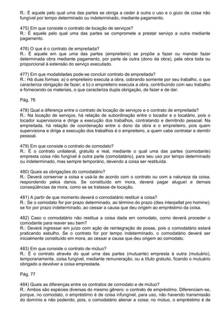 R.: É aquele pelo qual uma das partes se obriga a ceder à outra o uso e o gozo de coisa não
fungível por tempo determinado ou indeterminado, mediante pagamento.

475) Em que consiste o contrato de locação de serviços?
R.: É aquele pelo qual uma das partes se compromete a prestar serviço a outra mediante
pagamento.

476) O que é o contrato de empreitada?
R.: É aquele em que uma das partes (empreiteiro) se propõe a fazer ou mandar fazer
determinada obra mediante pagamento, por parte de outra (dono da obra), pela obra toda ou
proporcional à extensão do serviço executado.

477) Em que modalidades pode-se concluir contrato de empreitada?
R.: Há duas formas: a) o empreiteiro executa a obra, cobrando somente por seu trabalho, o que
caracteriza obrigação de fazer; e b) o empreiteiro executa a obra, contribuindo com seu trabalho
e fornecendo os materiais, o que caracteriza dupla obrigação, de fazer e de dar.

Pág. 76

478) Qual a diferença entre o contrato de locação de serviços e o contrato de empreitada?
R.: Na locação de serviços, há relação de subordinação entre o locador e o locatário, pois o
locador supervisiona e dirige a execução dos trabalhos, contratando e demitindo pessoal. Na
empreitada, há relação de coordenação entre o dono da obra e o empreiteiro, pois quem
supervisiona e dirige a execução dos trabalhos é o empreiteiro, a quem cabe contratar e demitir
pessoal.

479) Em que consiste o contrato de comodato?
R.: É o contrato unilateral, gratuito e real, mediante o qual uma das partes (comodante)
empresta coisa não fungível à outra parte (comodatário), para seu uso por tempo determinado
ou indeterminado, mas sempre temporário, devendo a coisa ser restituída.

480) Quais as obrigações do comodatário?
R.: Deverá conservar a coisa e usá-la de acordo com o contrato ou com a natureza da coisa,
respondendo pelos danos. Se constituído em mora, deverá pagar aluguel e demais
conseqüências da mora, como se se tratasse de locação.

481) A partir de que momento deverá o comodatário restituir a coisa?
R.: Se o comodato for por prazo determinado, ao término do prazo (dies interpellat pro homine);
se for por prazo indeterminado, ao cessar a causa que deu origem ao empréstimo da coisa.

482) Caso o comodatário não restitua a coisa dada em comodato, como deverá proceder o
comodante para reaver seu bem?
R.: Deverá ingressar em juízo com ação de reintegração de posse, pois o comodatário estará
praticando esbulho. Se o contrato for por tempo indeterminado, o comodatário deverá ser
inicialmente constituído em mora, ao cessar a causa que deu origem ao comodato.

483) Em que consiste o contrato de mútuo?
R.: É o contrato através do qual uma das partes (mutuante) empresta à outra (mutuário),
temporariamente, coisa fungível, mediante remuneração, ou a título gratuito, ficando o mutuário
obrigado a devolver a coisa emprestada.

Pág. 77

484) Quais as diferenças entre os contratos de comodato e de mútuo?
R.: Ambos são espécies diversas do mesmo gênero: o contrato de empréstimo. Diferenciam-se,
porque, no comodato, o empréstimo é de coisa infungível, para uso, não havendo transmissão
do domínio e não podendo, pois, o comodatário alienar a coisa; no mútuo, o empréstimo é de
 