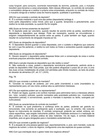 coisa fungível, para consumo, ocorrendo transmissão do domínio, podendo, pois, o mutuário
transferir para terceiros a coisa emprestada. Além dessas diferenças, no contrato de comodato,
o comodatário obriga-se a restituir a própria coisa emprestada, enquanto no contrato de mútuo,
o mutuário obriga-se a restituir coisa de mesma espécie, qualidade e quantidade.

485) Em que consiste o contrato de depósito?
R.: É o contrato mediante o qual uma das partes (depositante) entrega à
outra parte (depositário) coisa móvel, para que a guarde, temporária e gratuitamente, para
restituí-Ia na data acordada, ou quando lhe for exigida.

486) Quais as formas existentes de depósito?
R.: O depósito pode ser voluntário, quando resultar de acordo entre as partes, escolhendo o
depositante o depositário que desejar. Pode ser necessário, quando as circunstâncias o
exigirem independentemente de acordo entre as partes. E pode também ser legal, quando
resultar do cumprimento de obrigação imposta por lei.

487) Quais as obrigações do depositário?
R.: O depositário deverá guardar a coisa depositada, com o cuidado e diligência que costuma
ter com o que lhe pertence, e restituí-Ia com todos os frutos e acrescidos quando exigido pelo
depositante.

488) Quais as obrigações do depositante?
R.: Deverá ressarcir o depositário pelas despesas feitas com a conservação da coisa e outros
eventuais prejuízos advindos deste contrato.

489) Qual a sanção imposta ao depositário que não restitui a coisa?
R.: Não restituída a coisa, poderá o depositante reivindicá-la judicialmente, pedindo ainda a
prisão do depositário infiel. Esta prisão, que não poderá ultrapassar o prazo de um ano, é uma
das duas únicas modalidades de prisão civil admitidas pelo Direito brasileiro, ao lado da prisão
do devedor de alimentos (CF, art. 5.º, LXVII).

Pág. 78

490) Em que consiste o contrato de mandato?
R.: Consiste na outorga de poderes, por uma parte (mandante) a outra (mandatário ou
representante) para, em seu nome, praticar atos ou administrar interesses.

491) De que espécies podem ser os representantes?
R.: Podem ser legais, quando a lei confere mandato para administrar bens e interesses alheios
(ex.: tutor, curador); judiciais, quando nomeados pela autoridade judiciária (ex.: inventariante,
depositário judicial); e convencionais, quando o mandato é expresso ou tácito, outorgado por
outra pessoa.

492) Quais as características do contrato de mandato?
R.: É contrato no qual predomina a confiança entre as partes, podendo ser gratuito ou
remunerado, mas somente se perfazendo após a aceitação, que, no entanto, não costuma
figurar no instrumento do mandato. É contrato consensual, podendo ser verbal, embora, em
casos específicos, seja exigido instrumento público. Sua finalidade exclusiva é a realização de
atos jurídicos e não a simples prática de atos materiais. Via de regra, é contrato bilateral
imperfeito, pois só gera obrigações para o mandatário acidentalmente.

493) Em que consiste a gestão de negócios?
R.: É a atuação de uma pessoa (gestor) que, espontaneamente, e, pois, sem mandato, cuida de
negócios de outrem, o dono do negócio, configurando uma das espécies do quase-contrato.

494) Com que orientação deve o gestor tratar dos negócios alheios?
 