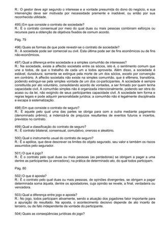 R.: O gestor deve agir segundo o interesse e a vontade presumida do dono do negócio, e sua
intervenção deve ser motivada por necessidade premente e inadiável, ou então por sua
reconhecida utilidade.

495) Em que consiste o contrato de sociedade?
R.: É o contrato consensual por meio do qual duas ou mais pessoas combinam esforços ou
recursos para a obtenção de objetivos fixados de comum acordo.

Pág. 79

496) Quais as formas de que pode revestir-se o contrato de sociedade?
R.: A sociedade pode ser comercial ou civil. Esta última pode ser de fins econômicos ou de fins
não-econômicos.

497) Qual a diferença entre sociedade e a simples comunhão de interesses?
R.: Na sociedade, existe a affectio societatis entre os sócios, isto é, o sentimento comum que
une a todos, de que o trabalho de cada um a todos aproveita. Além disso, a sociedade é
estável, duradoura; somente se extingue pela morte de um dos sócios, exceto por convenção
em contrário. A affectio societatis não existe na simples comunhão, que é efêmera, transitória,
podendo extinguir-se pela simples vontade de um dos co-participantes. A sociedade é sempre
constituída por ato voluntário, consolidando acordo de vontades, a ser firmado por quem tenha
capacidade civil. A comunhão simples não é organizada intencionalmente, podendo ser obra do
acaso ou da lei, não exigindo de seus participantes capacidade civil. A sociedade tem forma e
regras legais e pode adquirir personalidade jurídica; a comunhão não é legalmente disciplinada
e escapa à sistematização.

498) Em que consiste o contrato de seguro?
R.: É aquele pelo qual uma das partes se obriga para com a outra mediante pagamento
(denominado prêmio), a indenizá-la de prejuízos resultantes de eventos futuros e incertos,
previstos no contrato.

499) Qual a classificação do contrato de seguro?
R.: É contrato bilateral, consensual, comutativo, oneroso e aleatório.

500) Qual o instrumento usual do contrato de seguro?
R.: É a apólice, que deve descrever os limites do objeto segurado, seu valor e também os riscos
assumidos pelo segurador.

501) O que é jogo?
R.: É o contrato pelo qual duas ou mais pessoas (as perdedoras) se obrigam a pagar a uma
dentre as participantes (a vencedora), na prática de determinado ato, do qual todos participam.

Pág. 80

502) O que é aposta?
R.: É o contrato pelo qual duas ou mais pessoas, de opiniões divergentes, se obrigam a pagar
determinada soma àquela, dentre os apostadores, cuja opinião se revele, a final, verdadeira ou
vencedora.

503) Qual a diferença entre jogo e aposta?
R.: No jogo, todos participam ativamente, sendo a atuação dos jogadores fator importante para
a apuração do resultado. Na aposta, o acontecimento decisivo depende de ato incerto de
terceiro, ou de fato independente da vontade do participante.

504) Quais as conseqüências jurídicas do jogo?
 