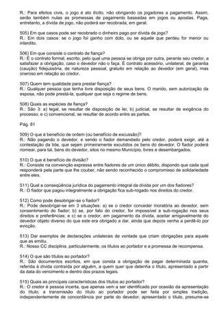 R.: Para efeitos civis, o jogo é ato ilícito, não obrigando os jogadores a pagamento. Assim,
serão também nulas as promessas de pagamento baseadas em jogos ou apostas. Paga,
entretanto, a dívida de jogo, não poderá ser recobrada, em geral.

505) Em que casos pode ser recobrado o dinheiro pago por dívida de jogo?
R.: Em dois casos: se o jogo foi ganho com dolo, ou se aquele que perdeu for menor ou
interdito.

506) Em que consiste o contrato de fiança?
R.: É o contrato formal, escrito, pelo qual uma pessoa se obriga por outra, perante seu credor, a
satisfazer a obrigação, caso o devedor não o faça. É contrato acessório, unilateral, de garantia
(caução) fidejussória, de natureza pessoal, gratuito em relação ao devedor (em geral), mas
oneroso em relação ao credor.

507) Quem tem qualidade para prestar fiança?
R.: Qualquer pessoa que tenha livre disposição de seus bens. O marido, sem autorização da
esposa, não pode prestá-la, qualquer que seja o regime de bens.

508) Quais as espécies de fiança?
R.: São 3: a) legal, se resultar de disposição de lei; b) judicial, se resultar de exigência do
processo; e c) convencional, se resultar de acordo entre as partes.

Pág. 81

509) O que é benefício de ordem (ou benefício de excussão)?
R.: Não pagando o devedor, e sendo o fiador demandado pelo credor, poderá exigir, até a
contestação da lide, que sejam primeiramente excutidos os bens do devedor. O fiador poderá
nomear, para tal, bens do devedor, sitos no mesmo Município, livres e desembargados.

510) O que é benefício de divisão?
R.: Consiste na convenção expressa entre fiadores de um único débito, dispondo que cada qual
responderá pela parte que lhe couber, não sendo reconhecido o compromisso de solidariedade
entre eles.

511) Qual a conseqüência jurídica do pagamento integral da dívida por um dos fiadores?
R.: O fiador que pagou integralmente a obrigação fica sub-rogado nos direitos do credor.

512) Como pode desobrigar-se o fiador?
R.: Pode desobrigar-se em 3 situações: a) se o credor conceder moratória ao devedor, sem
consentimento do fiador; b) se, por fato do credor, for impossível a sub-rogação nos seus
direitos e preferências; e c) se o credor, em pagamento da dívida, aceitar amigavelmente do
devedor objeto diverso do que este era obrigado a dar, ainda que depois venha a perdê-lo por
evicção.

513) Dar exemplos de declarações unilaterais de vontade que criam obrigações para aquele
que as emitiu.
R.: Nosso CC disciplina, particularmente, os títulos ao portador e a promessa de recompensa.

514) O que são títulos ao portador?
R.: São documentos escritos, em que consta a obrigação de pagar determinada quantia,
referida à dívida contraída por alguém, a quem quer que detenha o título, apresentado a partir
da data do vencimento e dentro dos prazos legais.

515) Quais as principais características dos títulos ao portador?
R.: O credor é pessoa incerta, que apenas vem a ser identificado por ocasião da apresentação
do título; a transmissão do título ao portador pode ser feita por simples tradição,
independentemente de concordância por parte do devedor; apresentado o título, presume-se
 