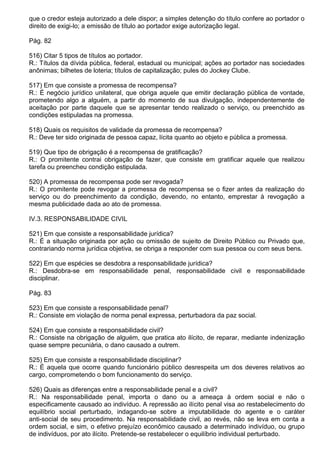 que o credor esteja autorizado a dele dispor; a simples detenção do título confere ao portador o
direito de exigi-lo; a emissão de título ao portador exige autorização legal.

Pág. 82

516) Citar 5 tipos de títulos ao portador.
R.: Títulos da dívida pública, federal, estadual ou municipal; ações ao portador nas sociedades
anônimas; bilhetes de loteria; títulos de capitalização; pules do Jockey Clube.

517) Em que consiste a promessa de recompensa?
R.: É negócio jurídico unilateral, que obriga aquele que emitir declaração pública de vontade,
prometendo algo a alguém, a partir do momento de sua divulgação, independentemente de
aceitação por parte daquele que se apresentar tendo realizado o serviço, ou preenchido as
condições estipuladas na promessa.

518) Quais os requisitos de validade da promessa de recompensa?
R.: Deve ter sido originada de pessoa capaz, lícita quanto ao objeto e pública a promessa.

519) Que tipo de obrigação é a recompensa de gratificação?
R.: O promitente contrai obrigação de fazer, que consiste em gratificar aquele que realizou
tarefa ou preencheu condição estipulada.

520) A promessa de recompensa pode ser revogada?
R.: O promitente pode revogar a promessa de recompensa se o fizer antes da realização do
serviço ou do preenchimento da condição, devendo, no entanto, emprestar à revogação a
mesma publicidade dada ao ato de promessa.

IV.3. RESPONSABILIDADE CIVIL

521) Em que consiste a responsabilidade jurídica?
R.: É a situação originada por ação ou omissão de sujeito de Direito Público ou Privado que,
contrariando norma jurídica objetiva, se obriga a responder com sua pessoa ou com seus bens.

522) Em que espécies se desdobra a responsabilidade jurídica?
R.: Desdobra-se em responsabilidade penal, responsabilidade civil e responsabilidade
disciplinar.

Pág. 83

523) Em que consiste a responsabilidade penal?
R.: Consiste em violação de norma penal expressa, perturbadora da paz social.

524) Em que consiste a responsabilidade civil?
R.: Consiste na obrigação de alguém, que pratica ato ilícito, de reparar, mediante indenização
quase sempre pecuniária, o dano causado a outrem.

525) Em que consiste a responsabilidade disciplinar?
R.: É aquela que ocorre quando funcionário público desrespeita um dos deveres relativos ao
cargo, comprometendo o bom funcionamento do serviço.

526) Quais as diferenças entre a responsabilidade penal e a civil?
R.: Na responsabilidade penal, importa o dano ou a ameaça à ordem social e não o
especificamente causado ao indivíduo. A repressão ao ilícito penal visa ao restabelecimento do
equilíbrio social perturbado, indagando-se sobre a imputabilidade do agente e o caráter
anti-social de seu procedimento. Na responsabilidade civil, ao revés, não se leva em conta a
ordem social, e sim, o efetivo prejuízo econômico causado a determinado indivíduo, ou grupo
de indivíduos, por ato ilícito. Pretende-se restabelecer o equilíbrio individual perturbado.
 