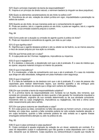 527) Qual o princípio inspirador da teoria da responsabilidade?
R.: Inspira-a um princípio de direito natural, o neminem laedere (a ninguém se deve prejudicar).

528) Quais os elementos caracterizadores do ato ilícito na esfera civil?
R.: Ocorrência de um ato, violação da ordem jurídica em vigor, imputabilidade e penetração na
esfera de outrem.

529) Quanto ao ato ilícito, de que maneiras pode ser o comportamento do agente?
R.: Pode ser positivo, isto é, o agente pratica um ato ilícito, e pode ser negativo, isto é, o agente
se omite, e sua omissão ocasiona prejuízo a outrem.

Pág. 84

530) Como pode ser a atuação ou omissão do agente quanto à prática do ilícito?
R.: Pode ser imputável à consciência do agente, por dolo ou por culpa.

531) O que significa dolo?
R.: Significa que o agente desejava praticar o ato ou abster-se de fazê-lo, ou ao menos assumiu
o risco de causar prejuízo por sua ação ou omissão.

532) De que formas pode ser a culpa?
R.: A culpa pode ser de 3 formas: negligência, imprudência ou imperícia.

533) O que é negligência?
R.: É o desleixo, o descuido, a desatenção com que o ato é praticado. É o caso do médico que,
ao operar, esquece material cirúrgico no interior do paciente.

534) O que é imprudência?
R.: É a imoderação, a falta de comedimento com que o ato é praticado. É o caso do motorista
que dirige em alta velocidade, trafegando em pista molhada e sem segurança.

535) O que é imperícia?
R.: É a falta de habilidade ou de destreza com que o ato é praticado. É o caso de pessoa não
capacitada para realizar determinado reparo, que danifica aparelho a ela entregue para
conserto, ou de condutor de veículo que o dirige sem carteira de habilitação.

536) Em que consiste a teoria da responsabilidade subjetiva?
R.: É a primitiva teoria da responsabilidade civil, fundada na Lei Aquilia, dos romanos, que
consiste em conceder-se reparação do dano quando o fato gerador for moralmente imputável a
alguém identificado, originário de sua vontade determinada ou de sua atividade consciente.
Inexistindo dolo ou culpa (negligência, imprudência ou negligência), não terá a vítima como
obter ressarcimento pelo dano sofrido.

537) Em que graus costuma ser classificada a culpa?
R.: Em culpa grave (ou lata), consistindo na falta não peculiar ao homem comum, o bonus pater
familias; em culpa leve, quando a falta cometida poderia ter sido evitada mediante atenção; e
em culpa levíssima, quando a falta somente poderia ter sido evitada se o agente tivesse
empregado extraordinária atenção ou zelo na prática do ato.

Pág. 85

538) O que é culpa contratual e culpa aquiliana?
R.: Culpa contratual é aquela originada da violação de um dever, estatuído em contrato. É o
caso do depositário (culpa in custodiendo) que não guarda a coisa depositada com o devido
zelo, deixando que se deteriore. Culpa aquiliana (ou extracontratual) é aquela que resulta na
 