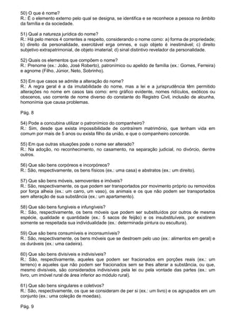 50) O que é nome?
R.: É o elemento externo pelo qual se designa, se identifica e se reconhece a pessoa no âmbito
da família e da sociedade.

51) Qual a natureza jurídica do nome?
R.: Há pelo menos 4 correntes a respeito, considerando o nome como: a) forma de propriedade;
b) direito da personalidade, exercitável erga omnes, e cujo objeto é inestimável; c) direito
subjetivo extrapatrimonial, de objeto imaterial; d) sinal distintivo revelador da personalidade.

52) Quais os elementos que compõem o nome?
R.: Prenome (ex.: João, José Roberto), patronímico ou apelido de família (ex.: Gomes, Ferreira)
e agnome (Filho, Júnior, Neto, Sobrinho).

53) Em que casos se admite a alteração do nome?
R.: A regra geral é a da imutabilidade do nome, mas a lei e a jurisprudência têm permitido
alterações no nome em casos tais como: erro gráfico evidente, nomes ridículos, exóticos ou
obscenos, uso corrente de nome diverso do constante do Registro Civil, inclusão de alcunha,
homonímia que causa problemas.

Pág. 8

54) Pode a concubina utilizar o patronímico do companheiro?
R.: Sim, desde que exista impossibilidade de contraírem matrimônio, que tenham vida em
comum por mais de 5 anos ou exista filho da união, e que o companheiro concorde.

55) Em que outras situações pode o nome ser alterado?
R.: Na adoção, no reconhecimento, no casamento, na separação judicial, no divórcio, dentre
outros.

56) Que são bens corpóreos e incorpóreos?
R.: São, respectivamente, os bens físicos (ex.: uma casa) e abstratos (ex.: um direito).

57) Que são bens móveis, semoventes e imóveis?
R.: São, respectivamente, os que podem ser transportados por movimento próprio ou removidos
por força alheia (ex.: um carro, um vaso), os animais e os que não podem ser transportados
sem alteração de sua substância (ex.: um apartamento).

58) Que são bens fungíveis e infungíveis?
R.: São, respectivamente, os bens móveis que podem ser substituídos por outros de mesma
espécie, qualidade e quantidade (ex.: 5 sacos de feijão) e os insubstituíveis, por existirem
somente se respeitada sua individualidade (ex.: determinada pintura ou escultura).

59) Que são bens consumíveis e inconsumíveis?
R.: São, respectivamente, os bens móveis que se destroem pelo uso (ex.: alimentos em geral) e
os duráveis (ex.: uma cadeira).

60) Que são bens divisíveis e indivisíveis?
R.: São, respectivamente, aqueles que podem ser fracionados em porções reais (ex.: um
terreno) e aqueles que não podem ser fracionados sem se lhes alterar a substância, ou que,
mesmo divisíveis, são considerados indivisíveis pela lei ou pela vontade das partes (ex.: um
livro, um imóvel rural de área inferior ao módulo rural).

61) Que são bens singulares e coletivos?
R.: São, respectivamente, os que se consideram de per si (ex.: um livro) e os agrupados em um
conjunto (ex.: uma coleção de moedas).

Pág. 9
 