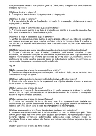 violação de dever baseado num princípio geral de Direito, como o respeito aos bens alheios ou
o respeito a pessoas.

539) O que é culpa in eligendo?
R.: É a originada na má escolha do representante ou do preposto.

540) O que é culpa in vigilando?
R.: É a que deriva da falta de fiscalização, por parte do empregador, relativamente a seus
empregados ou à coisa.

541) O que é culpa in committendo e culpa in ommittendo?
R.: A primeira ocorre quando o ato ilícito é praticado pelo agente, e a segunda, quando o fato
ilícito se dá em decorrência da omissão do agente.

542) O que é culpa in abstracto e culpa in concreto?
R.: Verifica-se a culpa in abstracto quando o agente pratica o ato sem o devido zelo e diligência
que costuma empregar em seus próprios negócios, própria do homem médio. E a culpa in
concreto é a que deve ser verificada caso a caso, observando-se as peculiaridades inerentes ao
ato praticado.

543) Modernamente, por que se está abandonando a teoria da responsabilidade subjetiva?
R.: Porque o conceito de culpa é noção considerada juridicamente imprecisa; porque,
atualmente, há inúmeras situações em que ocorre responsabilidade sem culpa (acidente do
trabalho, responsabilidade do locatário pelo incêndio do prédio locado); e, finalmente, porque o
acolhimento da teoria subjetiva exacerba traços do individualismo jurídico, em detrimento do
caráter social de que deve revestir-se a prática do Direito.

Pág. 86

544) Em que consiste a teoria da responsabilidade objetiva?
R.: Consiste na obrigação de reparar o dano pela prática de ato ilícito, ou por omissão, sem
considerar-se a culpa do agente.

545) Quais as faces da teoria da responsabilidade objetiva no Direito moderno?
R.: Atualmente, enfoca-se a teoria da responsabilidade objetiva sob dois prismas: a teoria do
risco e a teoria do dano objetivo.

546) Em que consiste a teoria do risco?
R.: Consiste na consagração da responsabilidade do patrão, no caso de acidente do trabalho,
baseada não na culpa, mas no contrato de locação de serviços. Ao contratar, o empregador
assume a responsabilidade contratual.

547) Em que consiste a teoria do risco profissional?
R.: Consiste em evolução da teoria do risco, que é a responsabilidade fundada nas
circunstâncias que cercam determinada atividade, e nas obrigações oriundas do contrato de
trabalho, sem levar-se em conta a culpa do empregador ou a do empregado.

548) Qual a conseqüência econômica da adoção da teoria do risco profissional?
R.: O ressarcimento dos danos não é tão amplo como no caso da indenização pelo Direito
comum, pois o risco não cobre todo o dano causado pelo acidente. As indenizações são pagas
mediante tabelas previamente determinadas, catalogadas pelos institutos oficiais de
Previdência Social, e seus valores são fixados em índices mais módicos, segundo o tipo de
infortúnio.

549) Em que consiste a teoria do dano objetivo?
 