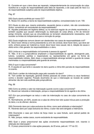 R.: Consiste em que o dano deve ser reparado, independentemente da comprovação de culpa.
Substitui-se a noção de responsabilidade pela idéia de repararão, a de culpa pela de risco e a
de responsabilidade subjetiva pela de responsabilidade objetiva.

Pág. 87

550) Qual a teoria acolhida por nosso CC?
R.: Nosso CC acolheu a teoria da responsabilidade subjetiva, consubstanciada no art. 159.

551) Quais os atos que, mesmo praticados, causando danos a outrem, não são considerados
ilícitos, consistindo em excludentes da responsabilidade?
R.: Aqueles praticados em legítima defesa, ou no exercício regular de um direito reconhecido, e
também aqueles que causam deterioração ou destruição de coisa alheia, a fim de remover
perigo iminente, sempre que as circunstâncias os tornarem absolutamente necessários, sem
exceder os limites do indispensável para a remoção do perigo.

552) Quais exigências comuns devem ser obedecidas nos casos de responsabilidade civil?
R.: Deve haver ofensa a norma preexistente ou erro de conduta; deve haver dano, que deve ser
certo, embora possa ser material ou moral; deve haver nexo causal, isto é, relação de causa e
efeito entre o fato gerador da responsabilidade e o dano.

553) Limita-se a responsabilidade civil somente à pessoa do agente?
R.: Não. A lei e a jurisprudência ampliaram a responsabilidade do agente, abrangendo pais,
tutores, curadores, patrões e responsáveis ou representantes em geral, na forma de
responsabilidade indireta. Além disso, a responsabilidade abrange também a guarda de coisas
inanimadas e a responsabilidade pela guarda de animais.

554) O que é culpa concorrente?
R.: É aquela em que tanto o causador do dano quanto a vítima têm parcela de responsabilidade
no evento.

555) Qual o caráter da indenização paga pelo causador do dano?
R.: Tem caráter de reparação, gerando direitos pessoais do credor (vítima ou seus herdeiros)
contra o devedor (agente). Posição doutrinária de que a indenização se reveste de caráter
alimentar não tem sido acolhida pela jurisprudência.

Pág. 88

556) Como se arbitra o valor da indenização quando ocorre culpa concorrente?
R.: Deverá ser reduzida a indenização, porque a responsabilidade foi do agente e da vítima.

557) Em que porcentagem se reduz o valor da indenização no caso de culpa concorrente da
vítima?
R.: Normalmente, em 50%, exceto se a culpa da vítima tiver sido quase inócua para a produção
do dano, e a do ofensor, decisiva.

558) Ocorrendo dano por culpa exclusiva da vítima, como será arbitrada a indenização?
R.: Havendo dano por culpa exclusiva da vítima, o autor não será obrigado a indenizá-la.

559) Ocorrendo o caso por motivo de força maior ou caso fortuito, será cabível pedido de
indenização?
R.: Não, porque, nestes casos, ocorre excludente de responsabilidade.

560) Qual o prazo prescricional das ações envolvendo responsabilidade civil, visando à
obtenção de indenização?
R.: O prazo prescricional é o das ações pessoais, de 20 anos, pelo art. 177 do CC.
 