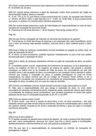 561) Qual o prazo prescricional para ação regressiva envolvendo reembolso de indenização?
R.: É também de 20 anos.

562) Em quanto tempo prescreve a ação de reparação contra ilícito praticado por órgão da
Administração Pública, direta ou indireta?
R.: O art. 178, § 10, VI, que fixava o prazo prescricional em 5 anos, foi revogado pelo Decreto
n.° 20.910, de 06.01.1932, e pelo Decreto-Lei n.° 4.597, de 19.08.1942. O prazo prescricional
de 5 anos, no entanto, foi mantido pelos referidos dispositivos.

563) Em quanto tempo prescreve a ação de indenização por responsabilidade no caso de dano
causado por sociedade de economia mista?
R.: Prescreve em 20 anos (Súmula n.° 39 do Superior Tribunal de Justiça (STJ)).

Pág. 89

564) De que forma a obrigação de indenizar se transmite aos herdeiros do agente?
R.: Transmite-se no limite das forças da herança e em proporção das cotas hereditárias, ainda
que o autor da herança seja devedor solidário, incluindo tanto o dano material quanto o dano
moral.

565) Qual o efeito da sentença condenatória criminal transitada em julgado na esfera cível, na
ação de reparação de dano?
R.: A vítima, ou seus sucessores, poderão ingressar imediatamente no juízo cível com pedido
de execução para a reparação do dano.

566) Qual o efeito da sentença absolutória criminal na ação de reparação de dano, na esfera
cível?
R.: 3 hipóteses podem ocorrer, dependendo do fundamento da sentença: a) se a absolvição se
fundou na negativa do fato ou na negativa da autoria do agente, não poderá a questão
prosseguir na esfera civil; b) se fundada em falta de prova, em circunstância em que não
constitui crime o ato causador do dano, na prescrição ou em qualquer motivo peculiar à esfera
criminal que impeça a imposição de pena, a questão prosseguirá no cível de forma
independente da esfera criminal (art. 66 do Código de Processo Penal (CPP)); c) se a
absolvição foi concedida com fundamento em excludente de antijuridicidade, somente haverá
reparação do dano, na esfera civil, em caso de culpa do ofendido.

567) Extinta a punibilidade criminal, estará também prescrita a ação indenizatória no cível?
R.: Não, pois a responsabilidade civil, que obriga à reparação do dano, no cível, efeito
secundário da sentença condenatória penal, independe desta, subsistindo mesmo após extinta
a punibilidade da sentença penal condenatória, que somente prescreve no prazo das ações
pessoais de 20 anos. É conseqüência prevista no art. 67, Il, do CPP.

568) Como se repara o dano moral?
R.: O dano moral - que não é o oposto do dano físico, e sim, do dano econômico - tem sido
reparado sempre que dele resulte prejuízo econômico. Busca-se compensação para o preço da
dor (pretium doloris), levando-se em conta a extensão da ofensa, o grau de culpa e a situação
econômica das partes.

Pág. 90

569) O que é dano estético?
R.: É aquele causado no aspecto físico externo de alguém, de modo a produzir-lhe deformação,
que tem, como conseqüência, provocar dor moral, pois fica a vítima sujeita a humilhações,
desfavorecimentos e aborrecimentos em sua vida pessoal e profissional.

570) De que tipo é a responsabilidade do transportador no contrato de transporte de
passageiros e cargas?
 