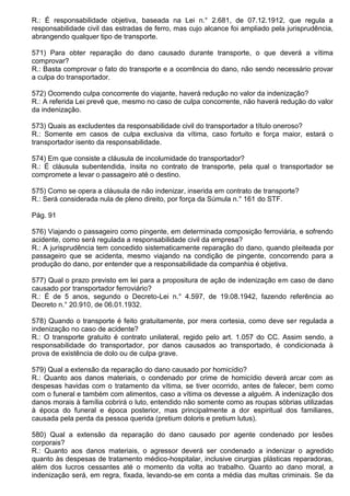 R.: É responsabilidade objetiva, baseada na Lei n.° 2.681, de 07.12.1912, que regula a
responsabilidade civil das estradas de ferro, mas cujo alcance foi ampliado pela jurisprudência,
abrangendo qualquer tipo de transporte.

571) Para obter reparação do dano causado durante transporte, o que deverá a vítima
comprovar?
R.: Basta comprovar o fato do transporte e a ocorrência do dano, não sendo necessário provar
a culpa do transportador.

572) Ocorrendo culpa concorrente do viajante, haverá redução no valor da indenização?
R.: A referida Lei prevê que, mesmo no caso de culpa concorrente, não haverá redução do valor
da indenização.

573) Quais as excludentes da responsabilidade civil do transportador a título oneroso?
R.: Somente em casos de culpa exclusiva da vítima, caso fortuito e força maior, estará o
transportador isento da responsabilidade.

574) Em que consiste a cláusula de incolumidade do transportador?
R.: É cláusula subentendida, ínsita no contrato de transporte, pela qual o transportador se
compromete a levar o passageiro até o destino.

575) Como se opera a cláusula de não indenizar, inserida em contrato de transporte?
R.: Será considerada nula de pleno direito, por força da Súmula n.° 161 do STF.

Pág. 91

576) Viajando o passageiro como pingente, em determinada composição ferroviária, e sofrendo
acidente, como será regulada a responsabilidade civil da empresa?
R.: A jurisprudência tem concedido sistematicamente reparação do dano, quando pleiteada por
passageiro que se acidenta, mesmo viajando na condição de pingente, concorrendo para a
produção do dano, por entender que a responsabilidade da companhia é objetiva.

577) Qual o prazo previsto em lei para a propositura de ação de indenização em caso de dano
causado por transportador ferroviário?
R.: É de 5 anos, segundo o Decreto-Lei n.° 4.597, de 19.08.1942, fazendo referência ao
Decreto n.° 20.910, de 06.01.1932.

578) Quando o transporte é feito gratuitamente, por mera cortesia, como deve ser regulada a
indenização no caso de acidente?
R.: O transporte gratuito é contrato unilateral, regido pelo art. 1.057 do CC. Assim sendo, a
responsabilidade do transportador, por danos causados ao transportado, é condicionada à
prova de existência de dolo ou de culpa grave.

579) Qual a extensão da reparação do dano causado por homicídio?
R.: Quanto aos danos materiais, o condenado por crime de homicídio deverá arcar com as
despesas havidas com o tratamento da vítima, se tiver ocorrido, antes de falecer, bem como
com o funeral e também com alimentos, caso a vítima os devesse a alguém. A indenização dos
danos morais à família cobrirá o luto, entendido não somente como as roupas sóbrias utilizadas
à época do funeral e época posterior, mas principalmente a dor espiritual dos familiares,
causada pela perda da pessoa querida (pretium doloris e pretium lutus).

580) Qual a extensão da reparação do dano causado por agente condenado por lesões
corporais?
R.: Quanto aos danos materiais, o agressor deverá ser condenado a indenizar o agredido
quanto às despesas de tratamento médico-hospitalar, inclusive cirurgias plásticas reparadoras,
além dos lucros cessantes até o momento da volta ao trabalho. Quanto ao dano moral, a
indenização será, em regra, fixada, levando-se em conta a média das multas criminais. Se da
 