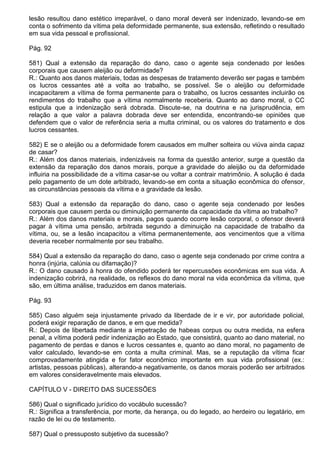 lesão resultou dano estético irreparável, o dano moral deverá ser indenizado, levando-se em
conta o sofrimento da vítima pela deformidade permanente, sua extensão, refletindo o resultado
em sua vida pessoal e profissional.

Pág. 92

581) Qual a extensão da reparação do dano, caso o agente seja condenado por lesões
corporais que causem aleijão ou deformidade?
R.: Quanto aos danos materiais, todas as despesas de tratamento deverão ser pagas e também
os lucros cessantes até a volta ao trabalho, se possível. Se o aleijão ou deformidade
incapacitarem a vítima de forma permanente para o trabalho, os lucros cessantes incluirão os
rendimentos do trabalho que a vítima normalmente receberia. Quanto ao dano moral, o CC
estipula que a indenização será dobrada. Discute-se, na doutrina e na jurisprudência, em
relação a que valor a palavra dobrada deve ser entendida, encontrando-se opiniões que
defendem que o valor de referência seria a multa criminal, ou os valores do tratamento e dos
lucros cessantes.

582) E se o aleijão ou a deformidade forem causados em mulher solteira ou viúva ainda capaz
de casar?
R.: Além dos danos materiais, indenizáveis na forma da questão anterior, surge a questão da
extensão da reparação dos danos morais, porque a gravidade do aleijão ou da deformidade
influiria na possibilidade de a vítima casar-se ou voltar a contrair matrimônio. A solução é dada
pelo pagamento de um dote arbitrado, levando-se em conta a situação econômica do ofensor,
as circunstâncias pessoais da vítima e a gravidade da lesão.

583) Qual a extensão da reparação do dano, caso o agente seja condenado por lesões
corporais que causem perda ou diminuição permanente da capacidade da vítima ao trabalho?
R.: Além dos danos materiais e morais, pagos quando ocorre lesão corporal, o ofensor deverá
pagar à vítima uma pensão, arbitrada segundo a diminuição na capacidade de trabalho da
vítima, ou, se a lesão incapacitou a vítima permanentemente, aos vencimentos que a vítima
deveria receber normalmente por seu trabalho.

584) Qual a extensão da reparação do dano, caso o agente seja condenado por crime contra a
honra (injúria, calúnia ou difamação)?
R.: O dano causado à honra do ofendido poderá ter repercussões econômicas em sua vida. A
indenização cobrirá, na realidade, os reflexos do dano moral na vida econômica da vítima, que
são, em última análise, traduzidos em danos materiais.

Pág. 93

585) Caso alguém seja injustamente privado da liberdade de ir e vir, por autoridade policial,
poderá exigir reparação de danos, e em que medida?
R.: Depois de libertada mediante a impetração de habeas corpus ou outra medida, na esfera
penal, a vítima poderá pedir indenização ao Estado, que consistirá, quanto ao dano material, no
pagamento de perdas e danos e lucros cessantes e, quanto ao dano moral, no pagamento de
valor calculado, levando-se em conta a multa criminal. Mas, se a reputação da vítima ficar
comprovadamente atingida e for fator econômico importante em sua vida profissional (ex.:
artistas, pessoas públicas), alterando-a negativamente, os danos morais poderão ser arbitrados
em valores consideravelmente mais elevados.

CAPÍTULO V - DIREITO DAS SUCESSÕES

586) Qual o significado jurídico do vocábulo sucessão?
R.: Significa a transferência, por morte, da herança, ou do legado, ao herdeiro ou legatário, em
razão de lei ou de testamento.

587) Qual o pressuposto subjetivo da sucessão?
 