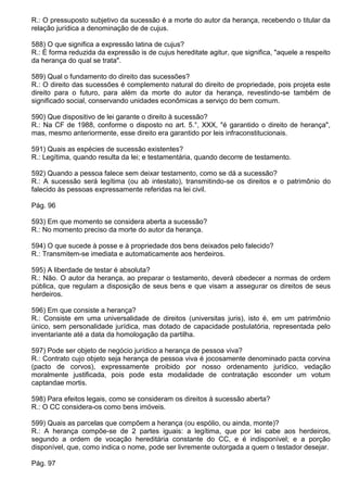 R.: O pressuposto subjetivo da sucessão é a morte do autor da herança, recebendo o titular da
relação jurídica a denominação de de cujus.

588) O que significa a expressão latina de cujus?
R.: É forma reduzida da expressão is de cujus hereditate agitur, que significa, "aquele a respeito
da herança do qual se trata".

589) Qual o fundamento do direito das sucessões?
R.: O direito das sucessões é complemento natural do direito de propriedade, pois projeta este
direito para o futuro, para além da morte do autor da herança, revestindo-se também de
significado social, conservando unidades econômicas a serviço do bem comum.

590) Que dispositivo de lei garante o direito à sucessão?
R.: Na CF de 1988, conforme o disposto no art. 5.°, XXX, "é garantido o direito de herança",
mas, mesmo anteriormente, esse direito era garantido por leis infraconstitucionais.

591) Quais as espécies de sucessão existentes?
R.: Legítima, quando resulta da lei; e testamentária, quando decorre de testamento.

592) Quando a pessoa falece sem deixar testamento, como se dá a sucessão?
R.: A sucessão será legítima (ou ab intestato), transmitindo-se os direitos e o patrimônio do
falecido às pessoas expressamente referidas na lei civil.

Pág. 96

593) Em que momento se considera aberta a sucessão?
R.: No momento preciso da morte do autor da herança.

594) O que sucede à posse e à propriedade dos bens deixados pelo falecido?
R.: Transmitem-se imediata e automaticamente aos herdeiros.

595) A liberdade de testar é absoluta?
R.: Não. O autor da herança, ao preparar o testamento, deverá obedecer a normas de ordem
pública, que regulam a disposição de seus bens e que visam a assegurar os direitos de seus
herdeiros.

596) Em que consiste a herança?
R.: Consiste em uma universalidade de direitos (universitas juris), isto é, em um patrimônio
único, sem personalidade jurídica, mas dotado de capacidade postulatória, representada pelo
inventariante até a data da homologação da partilha.

597) Pode ser objeto de negócio jurídico a herança de pessoa viva?
R.: Contrato cujo objeto seja herança de pessoa viva é jocosamente denominado pacta corvina
(pacto de corvos), expressamente proibido por nosso ordenamento jurídico, vedação
moralmente justificada, pois pode esta modalidade de contratação esconder um votum
captandae mortis.

598) Para efeitos legais, como se consideram os direitos à sucessão aberta?
R.: O CC considera-os como bens imóveis.

599) Quais as parcelas que compõem a herança (ou espólio, ou ainda, monte)?
R.: A herança compõe-se de 2 partes iguais: a legítima, que por lei cabe aos herdeiros,
segundo a ordem de vocação hereditária constante do CC, e é indisponível; e a porção
disponível, que, como indica o nome, pode ser livremente outorgada a quem o testador desejar.

Pág. 97
 
