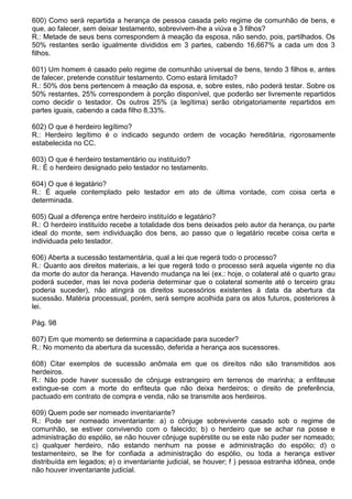 600) Como será repartida a herança de pessoa casada pelo regime de comunhão de bens, e
que, ao falecer, sem deixar testamento, sobrevivem-lhe a viúva e 3 filhos?
R.: Metade de seus bens correspondem à meação da esposa, não sendo, pois, partilhados. Os
50% restantes serão igualmente divididos em 3 partes, cabendo 16,667% a cada um dos 3
filhos.

601) Um homem é casado pelo regime de comunhão universal de bens, tendo 3 filhos e, antes
de falecer, pretende constituir testamento. Como estará limitado?
R.: 50% dos bens pertencem à meação da esposa, e, sobre estes, não poderá testar. Sobre os
50% restantes, 25% correspondem à porção disponível, que poderão ser livremente repartidos
como decidir o testador. Os outros 25% (a legítima) serão obrigatoriamente repartidos em
partes iguais, cabendo a cada filho 8,33%.

602) O que é herdeiro legítimo?
R.: Herdeiro legítimo é o indicado segundo ordem de vocação hereditária, rigorosamente
estabelecida no CC.

603) O que é herdeiro testamentário ou instituído?
R.: É o herdeiro designado pelo testador no testamento.

604) O que é legatário?
R.: É aquele contemplado pelo testador em ato de última vontade, com coisa certa e
determinada.

605) Qual a diferença entre herdeiro instituído e legatário?
R.: O herdeiro instituído recebe a totalidade dos bens deixados pelo autor da herança, ou parte
ideal do monte, sem individuação dos bens, ao passo que o legatário recebe coisa certa e
individuada pelo testador.

606) Aberta a sucessão testamentária, qual a lei que regerá todo o processo?
R.: Quanto aos direitos materiais, a lei que regerá todo o processo será aquela vigente no dia
da morte do autor da herança. Havendo mudança na lei (ex.: hoje, o colateral até o quarto grau
poderá suceder, mas lei nova poderia determinar que o colateral somente até o terceiro grau
poderia suceder), não atingirá os direitos sucessórios existentes à data da abertura da
sucessão. Matéria processual, porém, será sempre acolhida para os atos futuros, posteriores à
lei.

Pág. 98

607) Em que momento se determina a capacidade para suceder?
R.: No momento da abertura da sucessão, deferida a herança aos sucessores.

608) Citar exemplos de sucessão anômala em que os direitos não são transmitidos aos
herdeiros.
R.: Não pode haver sucessão de cônjuge estrangeiro em terrenos de marinha; a enfiteuse
extingue-se com a morte do enfiteuta que não deixa herdeiros; o direito de preferência,
pactuado em contrato de compra e venda, não se transmite aos herdeiros.

609) Quem pode ser nomeado inventariante?
R.: Pode ser nomeado inventariante: a) o cônjuge sobrevivente casado sob o regime de
comunhão, se estiver convivendo com o falecido; b) o herdeiro que se achar na posse e
administração do espólio, se não houver cônjuge supérstite ou se este não puder ser nomeado;
c) qualquer herdeiro, não estando nenhum na posse e administração do espólio; d) o
testamenteiro, se lhe for confiada a administração do espólio, ou toda a herança estiver
distribuída em legados; e) o inventariante judicial, se houver; f ) pessoa estranha idônea, onde
não houver inventariante judicial.
 