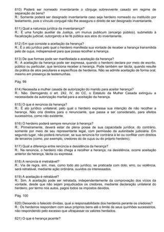 610) Poderá ser nomeado inventariante o cônjuge sobrevivente casado em regime de
separação de bens?
R.: Somente poderá ser designado inventariante caso seja herdeiro nomeado ou instituído por
testamento, pois o vínculo conjugal não lhe assegura o direito de ser designado inventariante.

611) Qual a natureza jurídica da inventariança?
R.: É uma função auxiliar da Justiça, um munus publicum (encargo público), submetido à
fiscalização judicial, outorgando a lei fé pública aos atos do inventariante.

612) Em que consiste a aceitação da herança?
R.: É o ato jurídico pelo qual o herdeiro manifesta sua vontade de receber a herança transmitida
pelo de cujus, indispensável para que possa recolher a herança.

613) De que formas pode ser manifestada a aceitação da herança?
R.: A aceitação da herança pode ser expressa, quando o herdeiro declara por meio de escrito,
público ou particular, que tenciona receber a herança. Pode também ser tácita, quando resulte
da prática de atos peculiares e específicos de herdeiros. Não se admite aceitação de forma oral,
mesmo em presença de testemunhas.

Pág. 99

614) Necessita a mulher casada de autorização do marido para aceitar herança?
R.: Não. Derrogando o art. 242, IV, do CC, o Estatuto da Mulher Casada extinguiu a
necessidade da autorização marital para a aceitação da herança.

615) O que é renúncia da herança?
R.: É ato jurídico unilateral, pelo qual o herdeiro expressa sua intenção de não recolher a
herança. Não cria direitos para o renunciante, que passa a ser considerado, para efeitos
sucessórios, como não existente.

616) O herdeiro poderá sempre renunciar à herança?
R.: Primeiramente, deverá estar de plena posse de sua capacidade jurídica; do contrário,
somente por meio de seu representante legal, com permissão da autoridade judiciária. Em
segundo lugar, não poderá renunciar, se sua renúncia for contrária à lei ou conflitar com direitos
de terceiros (como, por exemplo, credores do de cujus ou do próprio herdeiro).

617) Qual a diferença entre renúncia e desistência da herança?
R.: Na renúncia, o herdeiro não chega a recolher a herança; na desistência, ocorre aceitação
anterior da herança, tácita ou expressa.

618) A renúncia é irretratável?
R.: Via de regra, sim, mas, como todo ato jurídico, se praticada com dolo, erro, ou violência,
será retratável, mediante ação ordinária, ouvidos os interessados.

619) A aceitação é retratável?
R.: Sim. A aceitação pode ser retratada, independentemente da comprovação dos vícios da
vontade, desde que não sejam prejudicados os credores, mediante declaração unilateral do
herdeiro, por termo nos autos, pagos todos os impostos devidos.

Pág. 100

620) Deixando o falecido dívidas, qual a responsabilidade dos herdeiros perante os credores?
R.: Os herdeiros respondem com seus próprios bens até o limite de seus quinhões sucessórios,
não respondendo pelo excesso que ultrapassar os valores herdados.

621) O que é herança jacente?
 
