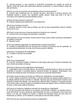 R.: Herança jacente é a que consiste no patrimônio arrecadado por ocasião da morte de
alguém, ainda não tendo sido aceita pelas pessoas sucessíveis, ou cujos herdeiros ainda não
são conhecidos.

622) Por que não se reconhece personalidade jurídica à herança jacente?
R.: Embora seja constituída por um conjunto de bens, não possui a herança jacente uma
finalidade (exceto a social), nem apresenta caráter estável, razão pela qual a lei não a
reconhece como detentora de personalidade jurídica.

623) De que tipos pode ser a jacência?
R.: Pode ser jacência sem testamento e com testamento.

624) O que é herança vacante?
R.: Herança vacante é a que cabe ao Estado, por não se haver apresentado nenhum herdeiro
dentro de um ano.

625) Qual o prazo para que a herança jacente se transforme em vacante?
R.: O prazo é de um ano depois de concluído o inventário.

626) Deferidos os bens ao Estado, durante quanto tempo ainda, podem eventuais interessados
se habilitar à herança?
R.: Durante 5 anos.

627) O que significa indignidade, de relativamente ao direito sucessório?
R.: Constitui a indignidade pena de natureza civil a herdeiro que praticou ato de ingratidão, ou
ato gravemente reprovável, ou ainda, ato criminoso contra o falecido.

628) Qual a conseqüência da indignidade?
R.: O indigno é excluído da sucessão.

Pág. 101

629) O que é deserdação?
R.: É ato de vontade do testador, fundada em motivo legal, pelo qual o herdeiro necessário não
terá o direito de recolher a herança.

630) Qual a diferença entre indignidade e deserdação?
R.: Indignidade é pena cominada pela lei, que enumera expressamente os casos em que será
declarada. É peculiar à sucessão legítima, aplicável também ao legatário. Deserdação é ato
derivado da vontade do autor da herança e só ocorre na sucessão testamentária.

631) Sobre quais princípios se fundam os institutos da indignidade e da deserdação?
R.: Como o direito sucessório é lei familiar, o primeiro princípio que alicerça estes institutos é o
da afeição (affectio) entre o herdeiro e o falecido. Havendo atos que demonstrem inexistir ou ter
deixado de existir esta afeição, a lei sancionará a falta de afeto e respeito. O segundo princípio
é de ordem pública, porque repugna à consciência social que alguém venha a recolher herança
de autor, contra quem praticou ato lesivo.

632) Quais os herdeiros e legatários excluídos da sucessão por indignidade?
R.: Os que houverem sido autores ou co-autores, de homicídio voluntário, ou tentativa contra o
autor da herança; os que o acusaram caluniosamente em juízo, ou praticaram crime contra sua
honra; e os que, por violência ou fraude, o inibiram de livremente dispor de seus bens em
testamento ou codicilo, ou lhe obstaram a execução de atos de última vontade.

633) Como se dá o reconhecimento jurídico da indignidade?
 