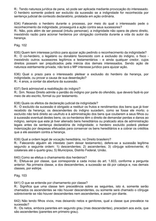 R.: Tendo natureza jurídica de pena, só pode ser aplicada mediante provocação do interessado.
O herdeiro somente poderá ser excluído da sucessão se a indignidade for reconhecida por
sentença judicial de conteúdo declaratório, prolatada em ação ordinária.

634) Falecendo o herdeiro durante o processo, por meio do qual o interessado pede o
reconhecimento da indignidade, prosseguirá a ação contra seus sucessores?
R.: Não, pois além de ser pessoal (intuitu personae), a indignidade não opera de pleno direito,
inexistindo razão para acionar herdeiros por obrigação contraída durante a vida do autor da
herança.

Pág. 102

635) Quem tem interesse jurídico para ajuizar ação pedindo o reconhecimento da indignidade?
R.: O co-herdeiro, o legatário ou donatário favorecido com a exclusão do indigno, o fisco -
inexistindo outros sucessores legítimos e testamentários - e ainda qualquer credor, cujos
direitos possam ser prejudicados pela inércia dos demais interessados. Sendo ação de
natureza estritamente privada, não terá o MP interesse jurídico para ajuizar ação.

636) Qual o prazo para o interessado pleitear a exclusão do herdeiro da herança, por
indignidade, ou provar a causa de sua deserdação?
R.: 4 anos, a contar da abertura da sucessão.

637) Será admissível a reabilitação do indigno?
R.: Sim. Nosso Direito admite o perdão do indigno por parte do ofendido, que deverá fazê-lo por
meio de ato escrito, formal ou por testamento.

638) Quais os efeitos da declaração judicial da indignidade?
R.: O excluído da sucessão é obrigado a restituir os frutos e rendimentos dos bens que já tiver
recebido da herança; os descendentes do indigno sucedem, como se fosse ele morto; o
excluído não terá direito ao usufruto e à administração dos bens que couberem a seus filhos ou
à sucessão eventual destes bens; os co-herdeiros têm o direito de demandar perdas e danos ao
indigno, sempre que este já tiver alienado bens hereditários ou praticado atos de administração
legais antes da sentença declaratória de indignidade; o herdeiro excluído poderá pleitear
indenização por despesas efetuadas para conservar os bens hereditários e a cobrar os créditos
que a ele assistam contra a herança.

639) Qual a ordem legal de vocação hereditária, no Direito brasileiro?
R.: Falecendo alguém ab intestato (sem deixar testamento), defere-se a sucessão legítima
segundo a seguinte ordem: 1) descendentes; 2) ascendentes; 3) cônjuge sobrevivente; 4)
colaterais até o quarto grau; 5) Municípios, Distrito Federal, União.

640) Como se efetua o chamamento dos herdeiros?
R.: Efetua-se por classe, que corresponde a cada inciso do art. 1.603, conforme a pergunta
anterior. Na primeira classe, a dos descendentes, a sucessão se dá por cabeça e, nas demais
classes, por estirpe.

Pág. 103

641) O que se entende por chamamento por classe?
R.: Significa que uma classe tem precedência sobre as seguintes, isto é, somente serão
chamados os ascendentes se não houver descendentes, ou somente será chamado o cônjuge
sobrevivente se não houver descendentes nem ascendentes, e assim por diante.

642) Não tendo filhos vivos, mas deixando netos e genitores, qual a classe que prevalece na
sucessão?
R.: Os netos, embora parentes em segundo grau (mas descendentes), precedam aos avós, que
são ascendentes (parentes em primeiro grau).
 