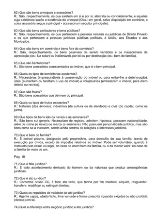 62) Que são bens principais e acessórios?
R.: São, respectivamente, os que existem em si e por si, abstrata ou concretamente, e aqueles
cuja existência supõe a existência do principal (Obs.: em geral, salvo disposição em contrário, a
coisa acessória segue a principal - accessorium sequitur principale).

63) Que são bens particulares e bens públicos?
R.: São, respectivamente, os que pertencem a pessoas naturais ou jurídicas de Direito Privado
e os que pertencem a pessoas jurídicas públicas políticas, à União, aos Estados e aos
Municípios.

64) Que são bens em comércio e bens fora do comércio?
R.: São, respectivamente, os bens passíveis de serem vendidos e os insuscetíveis de
apreciação (ex.: luz solar) ou inalienáveis por lei ou por destinação (ex.: bem de família).

65) Que são benfeitorias?
R.: São bens acessórios acrescentados ao imóvel, que é o bem principal.

66) Quais os tipos de benfeitorias existentes?
R.: Necessárias (imprescindíveis à conservação do imóvel ou para evitar-lhe a deterioração),
úteis (aumentam ou facilitam o uso do imóvel) e voluptuárias (embelezam o imóvel, para mero
deleite ou recreio).

67) Que são frutos?
R.: São bens acessórios que derivam do principal.

68) Quais os tipos de frutos existentes?
R.: Naturais (das árvores), industriais (da cultura ou da atividade) e civis (do capital, como os
juros).

69) Que tipos de bens são os navios e as aeronaves?
R.: São bens sui generis. Necessitam de registro, admitem hipoteca, possuem nacionalidade,
além de nome (o navio) ou marca (a aeronave). Não possuem personalidade jurídica, mas são
tidos como se a tivessem, sendo ainda centros de relações e interesses jurídicos.

70) Que é bem de família?
R.: É imóvel próprio, designado pelo proprietário, para domicílio de sua família, isento de
execução por dívida, exceto de impostos relativos ao imóvel. Pode ser voluntário, quando é
instituído pelo casal, ou legal, no caso de único bem da família, ou o de menor valor, no caso de
a família ter mais de um.

Pág. 10

71) Que é fato jurídico?
R.: É todo acontecimento derivado do homem ou da natureza que produz conseqüências
jurídicas.

72) Que é ato jurídico?
R.: Conforme nosso CC, é todo ato lícito, que tenha por fim imediato adquirir, resguardar,
transferir, modificar ou extinguir direitos.

73) Quais os requisitos de validade do ato jurídico?
R.: Agente capaz, objeto lícito, livre vontade e forma prescrita (quando exigida) ou não proibida
(defesa) em lei.

74) Qual a diferença entre negócio jurídico e ato jurídico?
 