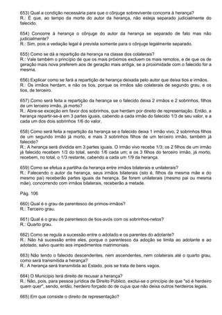 653) Qual a condição necessária para que o cônjuge sobrevivente concorra à herança?
R.: É que, ao tempo da morte do autor da herança, não esteja separado judicialmente do
falecido.

654) Concorre à herança o cônjuge do autor da herança se separado de fato mas não
judicialmente?
R.: Sim, pois a vedação legal é prevista somente para o cônjuge legalmente separado.

655) Como se dá a repartição da herança na classe dos colaterais?
R.: Vale também o princípio de que os mais próximos excluem os mais remotos, e de que os de
geração mais nova preferem aos de geração mais antiga, se a proximidade com o falecido for a
mesma.

656) Explicar como se fará a repartição de herança deixada pelo autor que deixa tios e irmãos.
R.: Os irmãos herdam, e não os tios, porque os irmãos são colaterais de segundo grau, e os
tios, de terceiro.

657) Como será feita a repartição da herança se o falecido deixa 2 irmãos e 2 sobrinhos, filhos
de um terceiro irmão, já morto?
R.: Abre-se exceção em favor dos sobrinhos, que herdam por direito de representação. Então, a
herança repartir-se-á em 3 partes iguais, cabendo a cada irmão do falecido 1/3 de seu valor, e a
cada um dos dois sobrinhos 1/6 do valor.

658) Como será feita a repartição da herança se o falecido deixa 1 irmão vivo, 2 sobrinhos filhos
de um segundo irmão já morto, e mais 3 sobrinhos filhos de um terceiro irmão, também já
falecido?
R.: A herança será dividida em 3 partes iguais. O irmão vivo recebe 1/3; os 2 filhos de um irmão
já falecido recebem 1/3 do total, sendo 1/6 cada um; e os 3 filhos do terceiro irmão, já morto,
recebem, no total, o 1/3 restante, cabendo a cada um 1/9 da herança.

659) Como se efetua a partilha da herança entre irmãos bilaterais e unilaterais?
R.: Falecendo o autor da herança, seus irmãos bilaterais (isto é, filhos da mesma mãe e do
mesmo pai) receberão partes iguais da herança. Se forem unilaterais (mesmo pai ou mesma
mãe), concorrendo com irmãos bilaterais, receberão a metade.

Pág. 106

660) Qual é o grau de parentesco de primos-irmãos?
R.: Terceiro grau.

661) Qual é o grau de parentesco de tios-avós com os sobrinhos-netos?
R.: Quarto grau.

662) Como se regula a sucessão entre o adotado e os parentes do adotante?
R.: Não há sucessão entre eles, porque o parentesco da adoção se limita ao adotante e ao
adotado, salvo quanto aos impedimentos matrimoniais.

663) Não tendo o falecido descendentes, nem ascendentes, nem colaterais até o quarto grau,
como será transmitida a herança?
R.: A herança será transmitida ao Estado, pois se trata de bens vagos.

664) O Município terá direito de recusar a herança?
R.: Não, pois, para pessoa jurídica de Direito Público, exclui-se o princípio de que "só é herdeiro
quem quer", sendo, então, herdeiro forçado do de cujus que não deixa outros herdeiros legais.

665) Em que consiste o direito de representação?
 