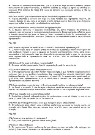 R.: Consiste na convocação de herdeiro, que sucederá em lugar de outro herdeiro, parente
mais próximo do autor da herança, já falecido, ausente ou incapaz à época da abertura da
sucessão. Pelo sistema de nosso CC, opera-se somente na sucessão legítima, e não na
testamentária.

666) Qual a crítica que modernamente se faz ao vocábulo representação?
R.: Aquele chamado a suceder em lugar de outro herdeiro não representa ninguém, em
verdade. Sucede em seu nome e por direito próprio, porque assim o determina a lei. A doutrina
sugere que se fale em vocação hereditária direta ou indireta.

667) Qual o fundamento jurídico do direito de representação?
R.: A doutrina apresenta 3 possíveis fundamentos: um, como imposição do princípio da
eqüidade, para compensar a morte prematura do ascendente do representante, refletindo ainda
a vontade presumida do autor da herança; outro, fundando o direito de representação na
comunhão patrimonial familiar; e terceiro, baseado na necessidade de tutelar a expectativa do
representante.

Pág. 107

668) Quais os requisitos necessários para o exercício do direito de representação?
R.: O representado deve ter falecido antes da abertura da sucessão; o representado pode ter
sido declarado indigno, o que o equipara ao herdeiro prematuramente morto, para efeitos
sucessórios; o representante deve ser descendente do representado; o grau de parentesco
entre representado e representante deve ser imediato, não se admitindo solução de
continuidade.

669) Em que linha se dá o direito de representação?
R.: Somente na linha descendente. Não há representação na linha ascendente.

670) Quais os efeitos do direito de representação?
R.: a) Os representantes só podem herdar, nesta condição, o que herdaria o representado se
estivesse vivo; b) os quinhões hereditários dos representantes somente respondem pelas
dívidas do falecido, não pelas do representado; c) o quinhão do representado repartir-se-á por
igual entre seus representantes; e d) o renunciante à herança de uma pessoa poderá
representá-la na sucessão de outra.

671) Qual o costume preponderante no Brasil: a sucessão legítima ou a testamentária?
R.: No Brasil, a sucessão é, via de regra, a legítima, sendo raras entre nós as pessoas que
falecem deixando testamento, exatamente o inverso do que ocorre nos países anglo-saxônicos.

672) O que nossa lei civil considera testamento?
R.: Ato jurídico unilateral, pelo qual alguém, de conformidade com a lei, dispõe, no todo ou em
parte, do patrimônio, para valer depois de sua morte.

673) Além de direitos patrimoniais, sobre que mais pode dispor o testamento?
R.: O testamento pode dispor sobre matérias estritamente pessoais ou morais, como, por
exemplo, reconhecer filhos naturais, nomear tutor para filho menor ou constituir renda, por
exemplo.

Pág. 108

674) Quais as características do testamento?
R.: É ato jurídico unilateral, gratuito, solene e revogável.

675) Quem não pode testar?
R.: Os menores de 16 anos, os loucos de todo gênero, os que, ao testar, não estiverem em
perfeito juízo e os surdos-mudos que não puderem manifestar a vontade.
 