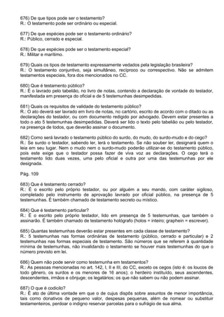 676) De que tipos pode ser o testamento?
R.: O testamento pode ser ordinário ou especial.

677) De que espécies pode ser o testamento ordinário?
R.: Público, cerrado e especial.

678) De que espécies pode ser o testamento especial?
R.: Militar e marítimo.

679) Quais os tipos de testamento expressamente vedados pela legislação brasileira?
R.: O testamento conjuntivo, seja simultâneo, recíproco ou correspectivo. Não se admitem
testamentos especiais, fora dos mencionados no CC.

680) Que é testamento público?
R.: É o lavrado pelo tabelião, no livro de notas, contendo a declaração de vontade do testador,
manifestada em presença do oficial e de 5 testemunhas desimpedidas.

681) Quais os requisitos de validade do testamento público?
R.: O ato deverá ser lavrado em livro de notas, no cartório, escrito de acordo com o ditado ou as
declarações do testador, ou com documento redigido por advogado. Devem estar presentes a
todo o ato 5 testemunhas desimpedidas. Deverá ser lido o texto pelo tabelião ou pelo testador,
na presença de todos, que deverão assinar o documento.

682) Como será lavrado o testamento público do surdo, do mudo, do surdo-mudo e do cego?
R.: Se surdo o testador, sabendo ler, lerá o testamento. Se não souber ler, designará quem o
leia em seu lugar. Nem o mudo nem o surdo-mudo poderão utilizar-se do testamento público,
pois este exige que o testador possa fazer de viva voz as declarações. O cego terá o
testamento lido duas vezes, uma pelo oficial e outra por uma das testemunhas por ele
designada.

Pág. 109

683) Que é testamento cerrado?
R.: É o escrito pelo próprio testador, ou por alguém a seu mando, com caráter sigiloso,
completado pelo instrumento de aprovação lavrado por oficial público, na presença de 5
testemunhas. É também chamado de testamento secreto ou místico.

684) Que é testamento particular?
R.: É o escrito pelo próprio testador, lido em presença de 5 testemunhas, que também o
assinarão. É também chamado de testamento hológrafo (holos = inteiro; graphein = escrever).

685) Quantas testemunhas deverão estar presentes em cada classe de testamento?
R.: 5 testemunhas nas formas ordinárias de testamento (público, cerrado e particular) e 2
testemunhas nas formas especiais de testamento. São números que se referem à quantidade
mínima de testemunhas, não invalidando o testamento se houver mais testemunhas do que o
número previsto em lei.

686) Quem não pode servir como testemunha em testamentos?
R.: As pessoas mencionadas no art. 142, I, II e III, do CC, exceto os cegos (isto é: os loucos de
todo gênero, os surdos e os menores de 16 anos); o herdeiro instituído, seus ascendentes,
descendentes, irmãos e cônjuge; os legatários; os que não sabem ou não podem assinar.

687) O que é codicilo?
R.: É ato de última vontade em que o de cujus dispôs sobre assuntos de menor importância,
tais como donativos de pequeno valor, despesas pequenas, além de nomear ou substituir
testamenteiros, perdoar o indigno reservar parcelas para o sufrágio de sua alma.
 