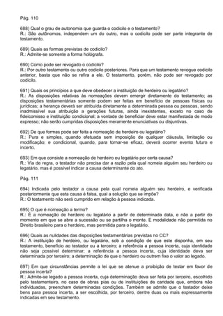 Pág. 110

688) Qual o grau de autonomia que guarda o codicilo e o testamento?
R.: São autônomos, independem um do outro, mas o codicilo pode ser parte integrante de
testamento.

689) Quais as formas previstas de codicilo?
R.: Admite-se somente a forma hológrafa.

690) Como pode ser revogado o codicilo?
R.: Por outro testamento ou outro codicilo posteriores. Para que um testamento revogue codicilo
anterior, basta que não se refira a ele. O testamento, porém, não pode ser revogado por
codicilo.

691) Quais os princípios a que deve obedecer a instituição de herdeiro ou legatário?
R.: As disposições relativas às nomeações devem emergir diretamente do testamento; as
disposições testamentárias somente podem ser feitas em benefício de pessoas físicas ou
jurídicas; a herança deverá ser atribuída diretamente a determinada pessoa ou pessoas, sendo
inadmissível sua atribuição a gerações futuras, ainda inexistentes, exceto no caso de
fideicomisso e instituição condicional; a vontade de beneficiar deve estar manifestada de modo
expresso; não serão cumpridas disposições meramente enunciativas ou disjuntivas.

692) De que formas pode ser feita a nomeação de herdeiro ou legatário?
R.: Pura e simples, quando efetuada sem imposição de qualquer cláusula, limitação ou
modificação; e condicional, quando, para tornar-se eficaz, deverá ocorrer evento futuro e
incerto.

693) Em que consiste a nomeação de herdeiro ou legatário por certa causa?
R.: Via de regra, o testador não precisa dar a razão pela qual nomeia alguém seu herdeiro ou
legatário, mas é possível indicar a causa determinante do ato.

Pág. 111

694) Indicada pelo testador a causa pela qual nomeia alguém seu herdeiro, e verificada
posteriormente que esta causa é falsa, qual a solução que se impõe?
R.: O testamento não será cumprido em relação à pessoa indicada.

695) O que é nomeação a termo?
R.: É a nomeação de herdeiro ou legatário a partir de determinada data, e não a partir do
momento em que se abre a sucessão ou se partilha o monte. E modalidade não permitida no
Direito brasileiro para o herdeiro, mas permitida para o legatário.

696) Quais as nulidades das disposições testamentárias previstas no CC?
R.: A instituição de herdeiro, ou legatário, sob a condição de que este disponha, em seu
testamento, benefício ao testador ou a terceiro; a referência a pessoa incerta, cuja identidade
não seja possível determinar; a referência a pessoa incerta, cuja identidade deva ser
determinada por terceiro; a determinação de que o herdeiro ou outrem fixe o valor ao legado.

697) Em que circunstâncias permite a lei que se atenue a proibição de testar em favor de
pessoa incerta?
R.: Admite-se legado a pessoa incerta, cuja determinação deva ser feita por terceiro, escolhido
pelo testamenteiro, no caso de obras pias ou de instituições de caridade que, embora não
individuadas, preencham determinadas condições. Também se admite que o testador deixe
bens para pessoa incerta, a ser escolhida, por terceiro, dentre duas ou mais expressamente
indicadas em seu testamento.
 