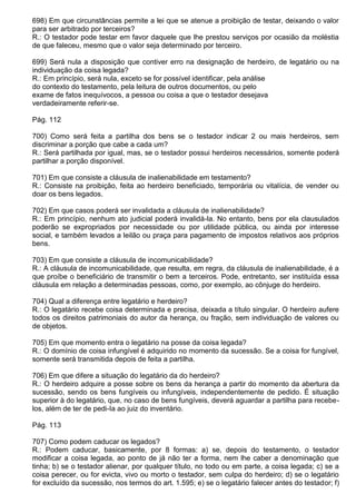698) Em que circunstâncias permite a lei que se atenue a proibição de testar, deixando o valor
para ser arbitrado por terceiros?
R.: O testador pode testar em favor daquele que lhe prestou serviços por ocasião da moléstia
de que faleceu, mesmo que o valor seja determinado por terceiro.

699) Será nula a disposição que contiver erro na designação de herdeiro, de legatário ou na
individuação da coisa legada?
R.: Em princípio, será nula, exceto se for possível identificar, pela análise
do contexto do testamento, pela leitura de outros documentos, ou pelo
exame de fatos inequívocos, a pessoa ou coisa a que o testador desejava
verdadeiramente referir-se.

Pág. 112

700) Como será feita a partilha dos bens se o testador indicar 2 ou mais herdeiros, sem
discriminar a porção que cabe a cada um?
R.: Será partilhada por igual, mas, se o testador possui herdeiros necessários, somente poderá
partilhar a porção disponível.

701) Em que consiste a cláusula de inalienabilidade em testamento?
R.: Consiste na proibição, feita ao herdeiro beneficiado, temporária ou vitalícia, de vender ou
doar os bens legados.

702) Em que casos poderá ser invalidada a cláusula de inalienabilidade?
R.: Em princípio, nenhum ato judicial poderá invalidá-la. No entanto, bens por ela clausulados
poderão se expropriados por necessidade ou por utilidade pública, ou ainda por interesse
social, e também levados a leilão ou praça para pagamento de impostos relativos aos próprios
bens.

703) Em que consiste a cláusula de incomunicabilidade?
R.: A cláusula de incomunicabilidade, que resulta, em regra, da cláusula de inalienabilidade, é a
que proíbe o beneficiário de transmitir o bem a terceiros. Pode, entretanto, ser instituída essa
cláusula em relação a determinadas pessoas, como, por exemplo, ao cônjuge do herdeiro.

704) Qual a diferença entre legatário e herdeiro?
R.: O legatário recebe coisa determinada e precisa, deixada a título singular. O herdeiro aufere
todos os direitos patrimoniais do autor da herança, ou fração, sem individuação de valores ou
de objetos.

705) Em que momento entra o legatário na posse da coisa legada?
R.: O domínio de coisa infungível é adquirido no momento da sucessão. Se a coisa for fungível,
somente será transmitida depois de feita a partilha.

706) Em que difere a situação do legatário da do herdeiro?
R.: O herdeiro adquire a posse sobre os bens da herança a partir do momento da abertura da
sucessão, sendo os bens fungíveis ou infungíveis, independentemente de pedido. É situação
superior à do legatário, que, no caso de bens fungíveis, deverá aguardar a partilha para recebe-
los, além de ter de pedi-Ia ao juiz do inventário.

Pág. 113

707) Como podem caducar os legados?
R.: Podem caducar, basicamente, por 8 formas: a) se, depois do testamento, o testador
modificar a coisa legada, ao ponto de já não ter a forma, nem lhe caber a denominação que
tinha; b) se o testador alienar, por qualquer título, no todo ou em parte, a coisa legada; c) se a
coisa perecer, ou for evicta, vivo ou morto o testador, sem culpa do herdeiro; d) se o legatário
for excluído da sucessão, nos termos do art. 1.595; e) se o legatário falecer antes do testador; f)
 