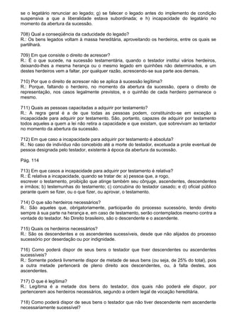 se o legatário renunciar ao legado; g) se falecer o legado antes do implemento de condição
suspensiva a que a liberalidade estava subordinada; e h) incapacidade do legatário no
momento da abertura da sucessão.

708) Qual a conseqüência da caducidade do legado?
R.: Os bens legados voltam à massa hereditária, aproveitando os herdeiros, entre os quais se
partilhará.

709) Em que consiste o direito de acrescer?
R.: É o que sucede, na sucessão testamentária, quando o testador institui vários herdeiros,
deixando-lhes a mesma herança ou o mesmo legado em quinhões não determinados, e um
destes herdeiros vem a faltar, por qualquer razão, acrescendo-se sua parte aos demais.

710) Por que o direito de acrescer não se aplica à sucessão legítima?
R.: Porque, faltando o herdeiro, no momento da abertura da sucessão, opera o direito de
representação, nos casos legalmente previstos, e o quinhão de cada herdeiro permanece o
mesmo.

711) Quais as pessoas capacitadas a adquirir por testamento?
R.: A regra geral é a de que todas as pessoas podem, constituindo-se em exceção a
incapacidade para adquirir por testamento. São, portanto, capazes de adquirir por testamento
todos aqueles a quem a lei não retira a capacidade e que existam, que sobrevivam ao tentador
no momento da abertura da sucessão.

712) Em que caso a incapacidade para adquirir por testamento é absoluta?
R.: No caso de indivíduo não concebido até a morte do testador, excetuada a prole eventual de
pessoa designada pelo testador, existente à época da abertura da sucessão.

Pág. 114

713) Em que casos a incapacidade para adquirir por testamento é relativa?
R.: É relativa a incapacidade, quando se tratar de: a) pessoa que, a rogo,
escrever o testamento, proibição que atinge também seu cônjuge, ascendentes, descendentes
e irmãos; b) testemunhas do testamento; c) concubina do testador casado; e d) oficial público
perante quem se fizer, ou o que fizer, ou aprovar, o testamento.

714) O que são herdeiros necessários?
R.: São aqueles que, obrigatoriamente, participarão do processo sucessório, tendo direito
sempre à sua parte na herança e, em caso de testamento, serão contemplados mesmo contra a
vontade do testador. No Direito brasileiro, são o descendente e o ascendente.

715) Quais os herdeiros necessários?
R.: São os descendentes e os ascendentes sucessíveis, desde que não alijados do processo
sucessório por deserdação ou por indignidade.

716) Como poderá dispor de seus bens o testador que tiver descendentes ou ascendentes
sucessíveis?
R.: Somente poderá livremente dispor de metade de seus bens (ou seja, de 25% do total), pois
a outra metade pertencerá de pleno direito aos descendentes, ou, à falta destes, aos
ascendentes.

717) O que é legítima?
R.: Legítima é a metade dos bens do testador, dos quais não poderá ele dispor, por
pertencerem aos herdeiros necessários, segundo a ordem legal de vocação hereditária.

718) Como poderá dispor de seus bens o testador que não tiver descendente nem ascendente
necessariamente sucessível?
 