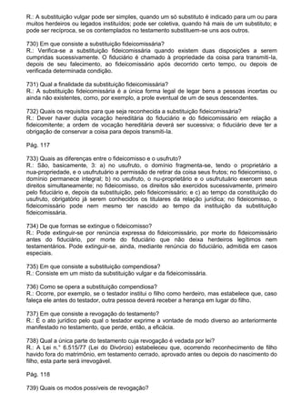 R.: A substituição vulgar pode ser simples, quando um só substituto é indicado para um ou para
muitos herdeiros ou legados instituídos; pode ser coletiva, quando há mais de um substituto; e
pode ser recíproca, se os contemplados no testamento substituem-se uns aos outros.

730) Em que consiste a substituição fideicomissária?
R.: Verifica-se a substituição fideicomissária quando existem duas disposições a serem
cumpridas sucessivamente. O fiduciário é chamado à propriedade da coisa para transmiti-Ia,
depois de seu falecimento, ao fideicomissário após decorrido certo tempo, ou depois de
verificada determinada condição.

731) Qual a finalidade da substituição fideicomissária?
R.: A substituição fideicomissária é a única forma legal de legar bens a pessoas incertas ou
ainda não existentes, como, por exemplo, a prole eventual de um de seus descendentes.

732) Quais os requisitos para que seja reconhecida a substituição fideicomissária?
R.: Dever haver dupla vocação hereditária do fiduciário e do fideicomissário em relação a
fideicomitente; a ordem de vocação hereditária deverá ser sucessiva; o fiduciário deve ter a
obrigação de conservar a coisa para depois transmiti-Ia.

Pág. 117

733) Quais as diferenças entre o fideicomisso e o usufruto?
R.: São, basicamente, 3: a) no usufruto, o domínio fragmenta-se, tendo o proprietário a
nua-propriedade, e o usufrutuário a permissão de retirar da coisa seus frutos; no fideicomisso, o
domínio permanece integral; b) no usufruto, o nu-proprietário e o usufrutuário exercem seus
direitos simultaneamente; no fideicomisso, os direitos são exercidos sucessivamente, primeiro
pelo fiduciário e, depois da substituição, pelo fideicomissário; e c) ao tempo da constituição do
usufruto, obrigatório já serem conhecidos os titulares da relação jurídica; no fideicomisso, o
fideicomissário pode nem mesmo ter nascido ao tempo da instituição da substituição
fideicomissária.

734) De que formas se extingue o fideicomisso?
R.: Pode extinguir-se por renúncia expressa do fideicomissário, por morte do fideicomissário
antes do fiduciário, por morte do fiduciário que não deixa herdeiros legítimos nem
testamentários. Pode extinguir-se, ainda, mediante renúncia do fiduciário, admitida em casos
especiais.

735) Em que consiste a substituição compendiosa?
R.: Consiste em um misto da substituição vulgar e da fideicomissária.

736) Como se opera a substituição compendiosa?
R.: Ocorre, por exemplo, se o testador institui o filho como herdeiro, mas estabelece que, caso
faleça ele antes do testador, outra pessoa deverá receber a herança em lugar do filho.

737) Em que consiste a revogação do testamento?
R.: É o ato jurídico pelo qual o testador exprime a vontade de modo diverso ao anteriormente
manifestado no testamento, que perde, então, a eficácia.

738) Qual a única parte do testamento cuja revogação é vedada por lei?
R.: A Lei n.° 6.515/77 (Lei do Divórcio) estabeleceu que, ocorrendo reconhecimento de filho
havido fora do matrimônio, em testamento cerrado, aprovado antes ou depois do nascimento do
filho, esta parte será irrevogável.

Pág. 118

739) Quais os modos possíveis de revogação?
 