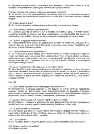 R.: Expressa, quando o testador estabelece novo testamento, considerado válido; e tácita,
quando o testador faz novas disposições, incompatíveis com as primeiras.

740) Que forma deverá possuir o testamento que revoga o anterior?
R.: De acordo com a regra do paralelismo das formas, para que um testamento revogue o
anterior, deverá ser constituído do mesmo modo e forma que o testamento que se pretende
revogar.

741) O que é testamentária?
R.: É o conjunto de direitos e obrigações do testamenteiro ao exercer suas funções.

742) Qual a natureza jurídica da testamentária?
R.: É instituto que não se confunde com o mandato nem com a tutela. A melhor doutrina
considera-a instituto sui generis, cujo traço característico é a determinação das funções do
testamenteiro pelo testador, atuando aquele como agente de execução da vontade deste.

743) Quais as obrigações do testamenteiro?
R.: O testamenteiro deve cumprir as estipulações contidas no testamento, propugnar-lhe a
validade, defender a posse dos bens da herança e requerer ao juiz os meios necessários para
cumprir as disposições testamentárias.

744) Quem pode servir como testamenteiro?
R.: De modo geral, qualquer pessoa física idônea, homem ou mulher, qualquer que seja seu
estado civil, desde que no pleno gozo de sua capacidade civil. Em princípio, pessoa jurídica não
poderá servir como testamenteiro, mas, se a nomeação não for devidamente impugnada, seu
representante exercerá o cargo com todas as obrigações e direitos, inclusive a percepção da
vintena (remuneração de 5%).

745) Quem expressamente não pode servir como testamenteiro?
R.: Além dos civilmente incapazes (ainda que representados ou assistidos por seus tutores ou
curadores), não podem exercer a função de testamenteiros: aquele que escreve o testamento a
rogo do testador, seus descendentes, ascendentes, cônjuges e irmãos, exceto se renunciar à
vintena; pessoa em débito para com o espólio; pessoa residente fora do Brasil, a não ser que
outorgue mandato.

Pág. 119

746) Qual a ordem de preferência na nomeação de testamenteiro?
R.: Primeiramente, o cônjuge supérstite e, em seguida, os outros herdeiros necessários,
conforme consta de determinação legal, independentemente de aceitação. Inexistindo
cônjuge-meeiro, ou sendo mulher e estiver separada do marido, e inexistindo também herdeiros
necessários, poderá o testador nomear o testamenteiro que melhor lhe convier.

747) Quais os prazos legais para requerer e para concluir o inventário?
R.: Para requerer, 1 mês após o falecimento do autor da herança. Para concluir, 6 meses após
o deferimento, prorrogáveis, a pedido do inventariante, fundado em motivo justo.

748) De que natureza é o inventário?
R.: É ato público, que deve ser realizado com a intervenção dos órgãos do Poder Público, aos
quais cabe a tutela dos direitos individuais, ainda que todos os herdeiros sejam maiores e
capazes. Não se admite o inventário particular.

749) O que é partilha?
R.: É a repartição dos bens deixados pelo de cujus, o acervo hereditário, entre os herdeiros.

750) Quais as espécies de partilha?
R.: Amigável e judicial.
 