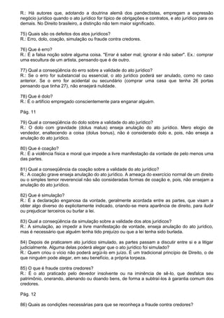 R.: Há autores que, adotando a doutrina alemã dos pandectistas, empregam a expressão
negócio jurídico quando o ato jurídico for típico de obrigações e contratos, e ato jurídico para os
demais. No Direito brasileiro, a distinção não tem maior significado.

75) Quais são os defeitos dos atos jurídicos?
R.: Erro, dolo, coação, simulação ou fraude contra credores.

76) Que é erro?
R.: É a falsa noção sobre alguma coisa. "Errar é saber mal; ignorar é não saber". Ex.: comprar
uma escultura de um artista, pensando que é de outro.

77) Qual a conseqüência do erro sobre a validade do ato jurídico?
R.: Se o erro for substancial ou essencial, o ato jurídico poderá ser anulado, como no caso
anterior. Se o erro for acidental ou secundário (comprar uma casa que tenha 26 portas
pensando que tinha 27), não ensejará nulidade.

78) Que é dolo?
R.: É o artifício empregado conscientemente para enganar alguém.

Pág. 11

79) Qual a conseqüência do dolo sobre a validade do ato jurídico?
R.: O dolo com gravidade (dolus malus) enseja anulação do ato jurídico. Mero elogio de
vendedor, enaltecendo a coisa (dolus bonus), não é considerado dolo e, pois, não enseja a
anulação do ato jurídico.

80) Que é coação?
R.: É a violência física e moral que impede a livre manifestação da vontade de pelo menos uma
das partes.

81) Qual a conseqüência da coação sobre a validade do ato jurídico?
R.: A coação grave enseja anulação do ato jurídico. A ameaça do exercício normal de um direito
ou o simples temor reverencial não são consideradas formas de coação e, pois, não ensejam a
anulação do ato jurídico.

82) Que é simulação?
R.: É a declaração enganosa da vontade, geralmente acordada entre as partes, que visam a
obter algo diverso do explicitamente indicado, criando-se mera aparência de direito, para iludir
ou prejudicar terceiros ou burlar a lei.

83) Qual a conseqüência da simulação sobre a validade dos atos jurídicos?
R.: A simulação, ao impedir a livre manifestação de vontade, enseja anulação do ato jurídico,
mas é necessário que alguém tenha tido prejuízo ou que a lei tenha sido burlada.

84) Depois de praticarem ato jurídico simulado, as partes passam a discutir entre si e a litigar
judicialmente. Alguma delas poderá alegar que o ato jurídico foi simulado?
R.: Quem criou o vício não poderá argüi-lo em juízo. É um tradicional princípio de Direito, o de
que ninguém pode alegar, em seu benefício, a própria torpeza.

85) O que é fraude contra credores?
R.: É o ato praticado pelo devedor insolvente ou na iminência de sê-lo, que desfalca seu
patrimônio, onerando, alienando ou doando bens, de forma a subtraí-los à garantia comum dos
credores.

Pág. 12

86) Quais as condições necessárias para que se reconheça a fraude contra credores?
 