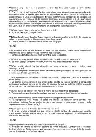 772) Quais os tipos de locação expressamente excluídos desta Lei e regidos pelo CC e por leis
especiais?
R.: O art. 1.° da Lei indica que o CC e leis especiais regulam as seguintes espécies de locação,
excluídas da Lei n.° 8.245/91: a) de imóveis de propriedade da União, Estados e Municípios, de
suas autarquias e fundações públicas; b) de vagas autônomas de garagem ou de espaços para
estacionamento de veículos; c) de espaços destinados à publicidade; e d) de apart-hotéis,
hotéis-residência ou equiparados, assim considerados aqueles que prestam serviços regulares
a seus usuários e como tais estejam autorizados a funcionar. Também não é regulamentado
pela Lei n.° 8.245 o arrendamento mercantil em qualquer de suas modalidades.

773) Qual o prazo pelo qual pode ser fixada a locação?
R.: Pode ser fixada por qualquer prazo.

774) Se o locador ou o locatário forem casados e desejarem celebrar contrato de locação de
imóvel por prazo superior a 10 anos, como deverão proceder?
R.: Deverão obter o consentimento dos respectivos cônjuges.

Pág. 125

775) Havendo mais de um locador ou mais de um locatário, como serão considerados
relativamente a suas obrigações se o contrato não estipular?
R.: Serão considerados solidários relativamente a suas obrigações.

776) Como poderá o locador reaver o imóvel locado durante o período de locação?
R.: Se não o desejar também o locatário, o locador não poderá reaver seu imóvel.

777) Se o locatário decidir devolver o imóvel locado antes do término do prazo contratual, como
deverá proceder?
R.: O locatário poderá devolver o imóvel locado mediante pagamento da multa pactuada no
contrato, ou arbitrada judicialmente.

778) Em que circunstâncias estará o locatário dispensado do pagamento da multa ao devolver o
prédio locado?
R.: Se ocorrer a circunstância de seu empregador, privado ou público, transferi-lo para prestar
serviços em localidade diversa da do início do contrato. Deverá, no entanto, notificar o locador
por escrito, com prazo de, no mínimo, 30 dias de antecedência.

779) Qual a ação do locador para reaver o imóvel ao final do contrato de locação?
R.: A ação será sempre de despejo, qualquer que seja o fundamento do término da locação.

780) Qual a conseqüência da desapropriação do imóvel pelo Poder Público?
R.: O expropriante será imitido na posse do imóvel. Ao locatário serão devidas, pelo
expropriante, indenizações de caráter amplo, e, ao locador, o justo preço, ou seja, o valor
próprio decorrente da desapropriação.

781) Em que consiste a denúncia do contrato de locação?
R.: É o ato jurídico unilateral que põe termo à relação jurídica de locação com duração
indeterminada, sempre que a extinção do vínculo contratual depender exclusivamente da
vontade do denunciante.

Pág. 126

782) Em que consiste a denúncia vazia nos contratos de locação?
R.: Consiste no término da relação locatícia de forma imotivada. Contrapõe-se à chamada
denúncia cheia, ou fundamentada, que corresponde ao encerramento do contrato de locação
pelo uso impróprio do imóvel, por exemplo.
 