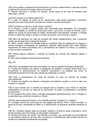 783) Como poderá o adquirente de imóvel locado por tempo indeterminado, e alienado durante
a vigência do contrato de locação, dele tomar posse?
R.: Deverá denunciar o contrato de locação, dando prazo de 90 dias ao locatário para
desocupar o imóvel.

784) Como deverá ser contado este prazo?
R.: A partir do registro da venda ou do compromisso. Não sendo exercitada a denúncia,
presumir-se-á que o adquirente concordou em manter o contrato de locação.

785) O contrato de compra e venda rompe a locação?
R.: A compra e venda é negócio jurídico que meramente gera obrigações. Já a alienação
implica a translação ou cessão do direito para outrem, que se faz, no caso de imóveis, com o
registro do acordo de transmissão do direito, devidamente instrumentado. Portanto, a simples
compra e venda não chega a romper o contrato de locação, mas somente o registro.

786) Além da alienação (no caso de contratos por tempo indeterminado), citar 4 possíveis
causas de resolução dos contratos de locação.
R.: Mútuo acordo, prática de infração legal ou contratual, falta de pagamento do aluguel e
demais encargos, necessidade de reparações urgentes, determinadas pelo Poder Público,
impossíveis de serem executadas com a permanência do locatário no imóvel, ou, podendo,
recusar-se ele a consenti-las.

787) Sofrerá alguma mudança o contrato de locação se, durante sua vigência, falecer o
locador?
R.: Não, pois a locação se transmite aos herdeiros.

Pág. 127

788) Qual a conseqüência da morte do locatário no caso de contrato de locação residencial?
R.: Ficarão sub-rogados nos direitos e obrigações do locatário o cônjuge sobrevivente ou o
companheiro e, sucessivamente, os herdeiros necessários e as pessoas que viviam na
dependência econômica do de cujus, desde que residentes no imóvel.

789) Qual a conseqüência da morte do locatário no caso de contrato de locação
não-residencial?
R.: Ficarão sub-rogados nos direitos e obrigações do locatário o espólio e, se for o caso, seu
sucessor no negócio.

790) O que ocorrerá com o contrato de locação caso o locatário e sua mulher se separem
judicialmente, ou de fato, ou ainda se se divorciarem, ou ainda, se dissolverem a sociedade
concubinária?
R.: Em qualquer dos casos acima, a locação prosseguirá automaticamente, com o cônjuge ou
companheiro que continuar morando no imóvel.

791) No caso da pergunta anterior, como deverão proceder o locatário e o locador?
R.: O locador deverá ser comunicado da sub-rogação por escrito, tendo o direito de exigir, no
prazo de 30 dias, substituição do fiador ou o oferecimento de quaisquer garantias previstas na
lei.

792) Se o locatário desejar ceder sua locação, sublocar o imóvel ou ainda, emprestá-lo, como
deverá proceder para não infringir as disposições contratuais?
R.: Deverá comunicar, por escrito, sua intenção ao locador, que comunicará sua concordância
ou discordância dentro de 30 dias. Não se presume o consentimento pela simples demora do
locador em manifestar formalmente sua posição.
 