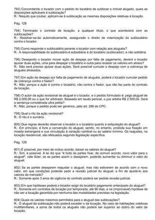 793) Concordando o locador com o pedido do locatário de sublocar o imóvel alugado, quais as
disposições aplicáveis à sublocação?
R.: Naquilo que couber, aplicam-se à sublocação as mesmas disposições relativas à locação.

Pág. 128

794) Terminado o contrato de locação, a qualquer título, o que acontecerá com as
sublocações?
R.: Resolver-se-ão automaticamente, assegurado o direito de indenização do sublocatário
contra o locador.

795) Como responde o sublocatário perante o locador com relação aos aluguéis?
R.: A responsabilidade do sublocatário é subsidiária à do locatário (sublocador), e não solidária.

796) Desejando o locador mover ação de despejo por falta de pagamento, deverá o locador
ajuizar duas ações, uma para despejar o locatário e outra para receber os valores em atraso?
R.: Não será preciso ajuizar duas ações. Será possível cumular o despejo com a cobrança de
aluguéis atrasados.

797) Em ação de despejo por falta de pagamento de aluguéis, poderá o locador cumular pedido
de cobrança contra o fiador?
R.: Não, porque a ação é contra o locatário, não contra o fiador, que não faz parte do contrato
de locação.

798) O autor da ação revisional de aluguel é o locador, e o pedido formulado é: pego aluguel de
R$ 2.000,00 ou o que for arbitrado. Baseado em laudo pericial, o juiz arbitra R$ 2.500,00. Será
a sentença considerada ultra petita?
R.: Não, porque o pedido pode ser genérico, pelo art. 286 do CPC.

799) Qual o rito da ação revisional?
R.: O rito é o sumário.

800) Que regras deverão observar o locador e o locatário quanto à estipulação do aluguel?
R.: Em princípio, é livre a convenção do aluguel, sendo, no entanto, proibida sua fixação em
moeda estrangeira e sua vinculação à variação cambial ou ao salário mínimo. Os reajustes, na
locação residencial, são efetuados segundo legislação específica.

Pág. 129

801) É possível, por meio de mútuo acordo, baixar os valores do aluguel?
R.: Sim, é possível. A lei diz que "é lícito às partes fixar, de comum acordo, novo valor para o
aluguel", vale dizer, se as partes assim o desejarem, poderão aumentar ou diminuir o valor do
aluguel.

802) Se as partes desejarem reajustar o aluguel, mas não estiverem de acordo com o novo
valor, em que condições poderão pedir a revisão judicial do aluguel, a fim de ajustá-lo aos
valores de mercado?
R.: Somente após 3 anos de vigência do contrato poderá ser pedida revisão judicial.

803) Em que hipóteses poderá o locador exigir do locatário pagamento antecipado do aluguel?
R.: Somente em contratos de locação por temporada, até 90 dias, e na (improvável) hipótese de
não ser a locação garantida por nenhuma das modalidades previstas na legislação.

804) Quais os valores máximos permitidos para o aluguel das sublocações?
R.: O aluguel da sublocação não poderá exceder o da locação. No caso de habitações coletivas
multifamiliares, a soma de todos os aluguéis não poderá ser superior ao dobro do valor da
locação.
 