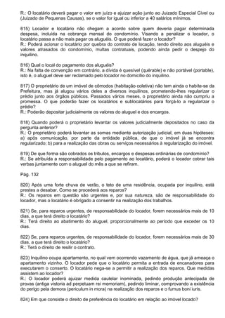 R.: O locatário deverá pagar o valor em juízo e ajuizar ação junto ao Juizado Especial Cível ou
(Juizado de Pequenas Causas), se o valor for igual ou inferior a 40 salários mínimos.

815) Locador e locatário não chegam a acordo sobre quem deveria pagar determinada
despesa, incluída na cobrança mensal do condomínio. Visando a penalizar o locador, o
locatário passa a não mais pagar os aluguéis. O que poderá fazer o locador?
R.: Poderá acionar o locatário por quebra do contrato de locação, tendo direito aos aluguéis e
valores atrasados do condomínio, multas contratuais, podendo ainda pedir o despejo do
inquilino.

816) Qual o local do pagamento dos aluguéis?
R.: Na falta de convenção em contrário, a dívida é quesível (quérable) e não portável (portable),
isto é, o aluguel deve ser reclamado pelo locador no domicílio do inquilino.

817) O proprietário de um imóvel de cômodos (habitação coletiva) não tem ainda o habite-se da
Prefeitura, mas já alugou vários deles a diversos inquilinos, prometendo-lhes regularizar o
prédio junto aos órgãos públicos. Passados vários meses, o proprietário ainda não cumpriu a
promessa. O que poderão fazer os locatários e sublocatários para forçá-lo a regularizar o
prédio?
R.: Poderão depositar judicialmente os valores do aluguel e dos encargos.

818) Quando poderá o proprietário levantar os valores judicialmente depositados no caso da
pergunta anterior?
R.: O proprietário poderá levantar as somas mediante autorização judicial, em duas hipóteses:
a) após comunicação, por parte da entidade pública, de que o imóvel já se encontra
regularizado; b) para a realização das obras ou serviços necessários à regularização do imóvel.

819) De que forma são cobrados os tributos, encargos e despesas ordinárias de condomínio?
R.: Se atribuída a responsabilidade pelo pagamento ao locatário, poderá o locador cobrar tais
verbas juntamente com o aluguel do mês a que se refiram.

Pág. 132

820) Após uma forte chuva de verão, o teto de uma residência, ocupada por inquilino, está
prestes a desabar. Como se procederá aos reparos?
R.: Os reparos em questão são urgentes e, por sua natureza, são de responsabilidade do
locador, mas o locatário é obrigado a consentir na realização dos trabalhos.

821) Se, para reparos urgentes, de responsabilidade do locador, forem necessários mais de 10
dias, a que terá direito o locatário?
R.: Terá direito ao abatimento do aluguel, proporcionalmente ao período que exceder os 10
dias.

822) Se, para reparos urgentes, de responsabilidade do locador, forem necessários mais de 30
dias, a que terá direito o locatário?
R.: Terá o direito de resilir o contrato.

823) Inquilino ocupa apartamento, no qual vem ocorrendo vazamento de água, que já ameaça o
apartamento vizinho. O locador pede que o locatário permita a entrada de encanadores para
executarem o conserto. O locatário nega-se a permitir a realização dos reparos. Que medidas
assistem ao locador?
R.: O locador poderá ajuizar medida cautelar inominada, pedindo produção antecipada de
provas (antiga vistoria ad perpetuam rei memoriam), pedindo liminar, comprovando a existência
do perigo pela demora (periculum in mora) na realização dos reparos e o fumus boni iuris.

824) Em que consiste o direito de preferência do locatário em relação ao imóvel locado?
 