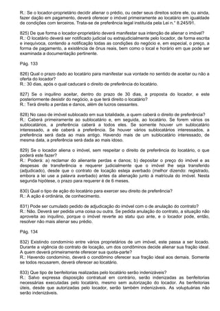 R.: Se o locador-proprietário decidir alienar o prédio, ou ceder seus direitos sobre ele, ou ainda,
fazer dação em pagamento, deverá oferecer o imóvel primeiramente ao locatário em igualdade
de condições com terceiros. Trata-se de preferência legal instituída pela Lei n.° 8.245/91.

825) De que forma o locador-proprietário deverá manifestar sua intenção de alienar o imóvel?
R.: O locatário deverá ser notificado judicial ou extrajudicialmente pelo locador, de forma escrita
e inequívoca, contendo a notificação todas as condições do negócio e, em especial, o preço, a
forma de pagamento, a existência de ônus reais, bem como o local e horário em que pode ser
examinada a documentação pertinente.

Pág. 133

826) Qual o prazo dado ao locatário para manifestar sua vontade no sentido de aceitar ou não a
oferta do locador?
R.: 30 dias, após o qual caducará o direito de preferência do locatário.

827) Se o inquilino aceitar, dentro do prazo de 30 dias, a proposta do locador, e este
posteriormente desistir do negócio, a que terá direito o locatário?
R.: Terá direito a perdas e danos, além de lucros cessantes.

828) No caso de imóvel sublocado em sua totalidade, a quem caberá o direito de preferência?
R.: Caberá primeiramente ao sublocatário e, em seguida, ao locatário. Se forem vários os
sublocatários, a preferência caberá a todos eles. Se somente houver um sublocatário
interessado, a ele caberá a preferência. Se houver vários sublocatários interessados, a
preferência será dada ao mais antigo. Havendo mais de um sublocatário interessado, de
mesma data, a preferência será dada ao mais idoso.

829) Se o locador aliena o imóvel, sem respeitar o direito de preferência do locatário, o que
poderá este fazer?
R.: Poderá: a) reclamar do alienante perdas e danos; b) depositar o preço do imóvel e as
despesas de transferência e requerer judicialmente que o imóvel lhe seja transferido
(adjudicado), desde que o contrato de locação esteja averbado (melhor dizendo: registrado,
embora a lei use a palavra averbado) antes da alienação junto à matrícula do imóvel. Nesta
segunda hipótese, o prazo para requerer é de 6 meses.

830) Qual o tipo de ação do locatário para exercer seu direito de preferência?
R.: A ação é ordinária, de conhecimento.

831) Pode ser cumulado pedido de adjudicação do imóvel com o de anulação do contrato?
R.: Não. Deverá ser pedida uma coisa ou outra. Se pedida anulação do contrato, a situação não
aproveita ao inquilino, porque o imóvel reverte ao statu quo ante, e o locador pode, então,
resolver não mais alienar seu prédio.

Pág. 134

832) Existindo condomínio entre vários proprietários de um imóvel, este passa a ser locado.
Durante a vigência do contrato de locação, um dos condôminos decide alienar sua fração ideal.
A quem deverá primeiramente oferecer sua quota-parte?
R.: Havendo condomínio, deverá o condômino oferecer sua fração ideal aos demais. Somente
se todos recusarem, deverá oferecer ao locatário.

833) Que tipo de benfeitorias realizadas pelo locatário serão indenizáveis?
R.: Salvo expressa disposição contratual em contrário, serão indenizadas as benfeitorias
necessárias executadas pelo locatário, mesmo sem autorização do locador. As benfeitorias
úteis, desde que autorizadas pelo locador, serão também indenizáveis. As voluptuárias não
serão indenizáveis.
 