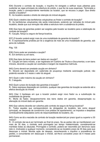 834) Durante o contrato de locação, o inquilino foi obrigado a edificar duas pilastras para
sustentar as vigas principais da cobertura do prédio, o que fez às suas expensas. Terminada a
locação, pediu o correspondente reembolso ao locador, que se recusou a pagar. Que direito
assiste o locatário?
R.: Ao locatário assiste o direito de retenção do imóvel alugado.

835) Qual o destino das benfeitorias voluptuárias ao findar o contrato de locação?
R.: As benfeitorias voluptuárias não serão indenizáveis, podendo ser retiradas do imóvel pelo
locatário, desde que sua remoção não afete a estrutura nem a substância do prédio.

836) Que tipos de garantias podem ser exigidos pelo locador ao locatário para a celebração de
contrato de locação?
R.: Caução, fiança ou seguro de fiança locatícia.

837) O locador poderá exigir mais de uma modalidade de garantia do locador?
R.: É expressamente proibida por lei a exigência de mais de uma modalidade de garantia, sob
pena de nulidade.

Pág. 135

838) Como pode ser prestada a caução?
R.: Em dinheiro ou em bens.

839) Que tipos de bens podem ser dados em caução?
R.: Caução em bens móveis, a ser registrada em Cartório de Títulos e Documentos; e em bens
imóveis, devendo a caução ser averbada à margem da respectiva matrícula.

840) Como deverá ser prestada caução em dinheiro?
R.: Deverá ser depositada em caderneta de poupança mediante autorização judicial, não
podendo exceder a 3 vezes o valor do aluguel.

841) Qual o valor máximo da caução em dinheiro?
R.: 3 aluguéis.

842) Qual o prazo de duração das garantias à locação?
R.: Salvo expressa disposição em contrário, qualquer das garantias da locação se estende até a
efetiva devolução do imóvel.

843) Citar 3 hipóteses em que o locador poderá exigir novo fiador ou a substituição da
modalidade da garantia.
R.: Morte do fiador, desaparecimento dos bens dados em garantia, desapropriação ou
alienação do imóvel dado em garantia.

844) Que valores deverão ser cobertos pelo contrato de seguro de fiança locatícia?
R.: Todos aqueles que corresponderem às obrigações do locatário, tais como aluguel
(principal), as despesas de condomínio (nos prédios de apartamento), os impostos e despesas
contratualmente estipulados como de responsabilidade do locatário, etc.

845) Como se dá a rescisão de contrato de locação residencial por prazo igual ou superior a 30
meses?
R.: O contrato dar-se-á por terminado ao final do prazo. Se as partes não se manifestarem por
mais de 30 dias, o contrato será prorrogado por tempo indeterminado, considerando-se
mantidas todas as cláusulas. Prorrogado o contrato, poderá ser rescindido por denúncia vazia
(isto é, imotivada) a qualquer momento, concedendo-se ao locatário prazo de 30 dias para que
desocupe o imóvel. Movida ação de despejo, reconhecendo o inquilino a procedência do
pedido, e concordando em desocupar o imóvel, ser-lhe-á concedido prazo de 6 meses para
permanecer.
 