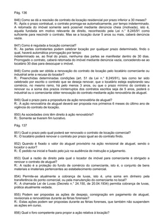Pág. 136

846) Como se dá a rescisão de contrato de locação residencial por prazo inferior a 30 meses?
R.: Após o prazo contratual, o contrato prorroga-se automaticamente, por tempo indeterminado.
A retomada do imóvel somente será possível mediante denúncia cheia (motivada), isto é,
aquela fundada em motivo relevante de direito, reconhecido pela Lei n.° 8.245/91 como
suficiente para rescindir o contrato. Mas se a locação durar 5 anos ou mais, caberá denúncia
vazia.

847) Como é regulada a locação comercial?
R.: As partes contratantes podem celebrar locação por qualquer prazo determinado, findo o
qual, haverá automática prorrogação por tempo
indeterminado se, ao final do prazo, nenhuma das partes se manifestar dentro de 30 dias.
Prorrogado o contrato, caberá retomada do imóvel mediante denúncia vazia, concedendo-se ao
locatário 30 dias para desocupar o imóvel.

848) Como pode ser obtida a renovação do contrato de locação pelo locatário comerciante ou
industrial ante a recusa do locador?
R.: Preenchidas determinadas condições (art. 51 da Lei n.° 8.245/91), tais como ter sido
celebrado por escrito o contrato que se deseja renovar, que o locatário esteja explorando seu
comércio, no mesmo ramo, há pelo menos 3 anos, ou que o prazo mínimo do contrato a
renovar ou a soma dos prazos ininterruptos dos contratos escritos seja de 5 anos, poderá o
industrial ou o comerciante obter renovação do contrato mediante ação renovatória de aluguel.

849) Qual o prazo para a propositura da ação renovatória de aluguel?
R.: A ação renovatória de aluguel deverá ser proposta nos primeiros 6 meses do último ano de
vigência do contrato de locação.

850) As sociedades civis têm direito à ação renovatória?
R.: Somente se tiverem fim lucrativo.

Pág. 137

851) Qual o prazo pelo qual poderá ser renovado o contrato de locação comercial?
R.: O locatário poderá renovar o contrato por prazo igual ao do contrato findo.

852) Quando é fixado o valor do aluguel provisório na ação revisional de aluguel, sendo o
locador o autor?
R.: É pedido na inicial e fixado pelo juiz na audiência de instrução e julgamento.

853) Qual a razão de direito pela qual o locador de imóvel para comerciante é obrigado a
renovar o contrato de aluguel?
R.: A razão é a proteção do fundo de comércio do comerciante, isto é, o conjunto de bens
materiais e imateriais pertencentes ao estabelecimento comercial.

854) Permite-se atualmente a cobrança de luvas, isto é, uma soma em dinheiro pela
transferência do ponto comercial, ou pela manutenção do comerciante no local?
R.: A chamada Lei de Luvas (Decreto n.° 24.150, de 20.04.1934) permitia cobrança de luvas,
prática atualmente vedada.

855) Podem ser propostas as ações de despejo, consignação em pagamento de aluguel,
revisionais e renovatórias durante as férias forenses?
R.: Estas ações podem ser propostas durante as férias forenses, que também não suspendem
as ações em curso.

856) Qual o foro competente para propor a ação relativa à locação?
 